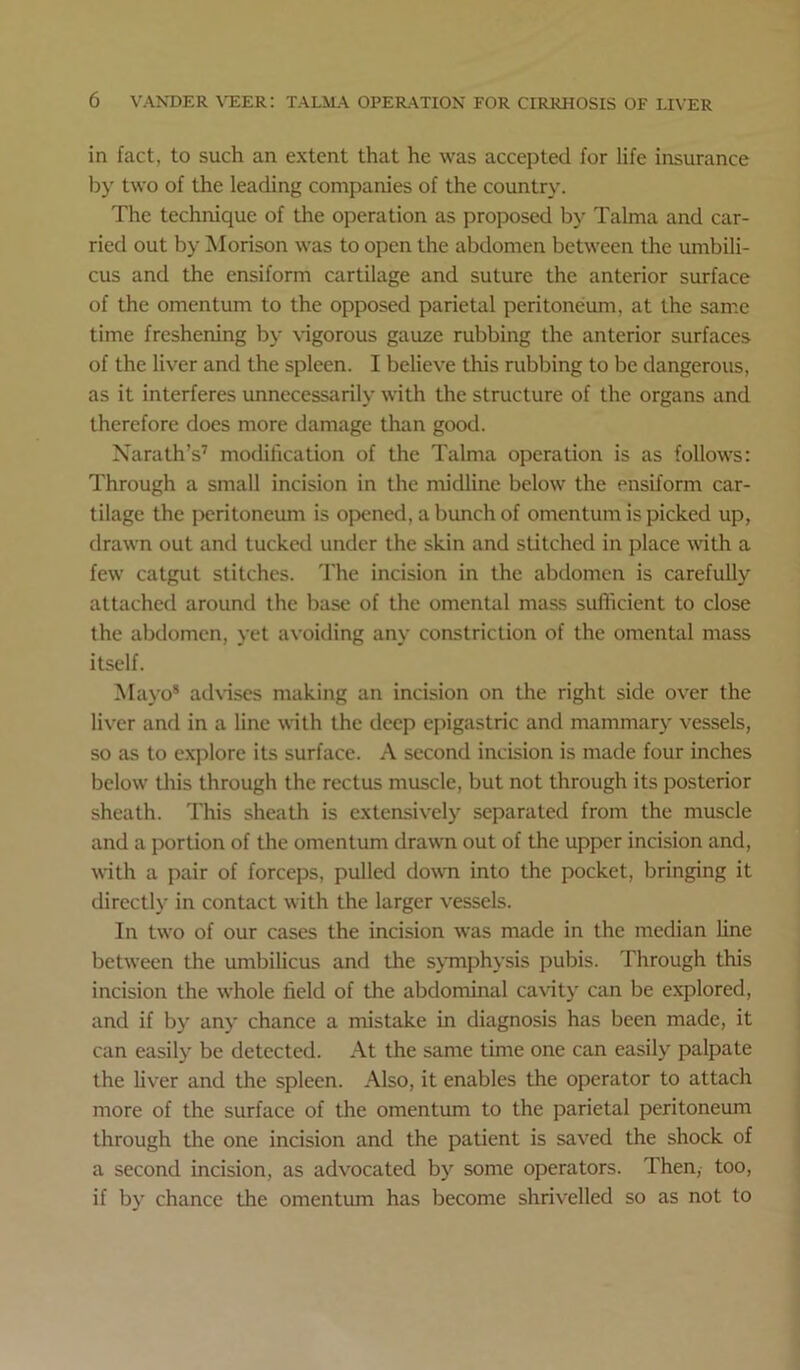 in fact, to such an extent that he was accepted for life insurance liy two of the leading companies of the country. The technique of the operation as proposed b}- Talma and car- ried out by iNIorison was to open the abdomen between the umbili- cus and the ensiform cartilage and suture the anterior surface of the omentum to the opposed parietal peritoneum, at the same time freshening by vigorous gauze rubbing the anterior surfaces of the liver and the spleen. I believe this rubbing to be dangerous, as it interferes unnecessarily with the structure of the organs and therefore does more damage than good. Xarath’s’ modification of the Talma operation is as follows: Through a small incision in the midline below the ensiform car- tilage the peritoneum is opened, a bunch of omentum is picked up, drawn out and tucked under the skin and stitched in place wth a few catgut stitches. 'I'he incision in the abdomen is carefully attached around the base of the omental mass sufficient to close the abdomen, yet avoiding any constriction of the omental mass itself. Mayo* adNiscs making an incision on the right side over the liver and in a line with the deep epigastric and mammarj' vessels, so as to exjilore its surface. A second incision is made four inches below tills through the rectus muscle, but not through its posterior sheath. This sheath is extensively separated from the muscle and a portion of the omentum drawn out of the upper incision and, iidth a pair of forceps, pulled doi\Ti into the pocket, bringing it directly in contact with the larger vessels. In two of our cases the incision was made in the median hne between the umbilicus and the sjTnphj’sis pubis. Through this incision the whole field of the abdominal cavity can be explored, and if bj' anj' chance a mistake in diagnosis has been made, it can easily be detected. At the same time one can easily palpate the Uver and the spleen. Also, it enables the operator to attach more of the surface of the omentum to the parietal peritoneum through the one incision and the patient is saved the shock of a second incision, as advocated by some operators. Then, too, if by chance the omentum has become shrivelled so as not to