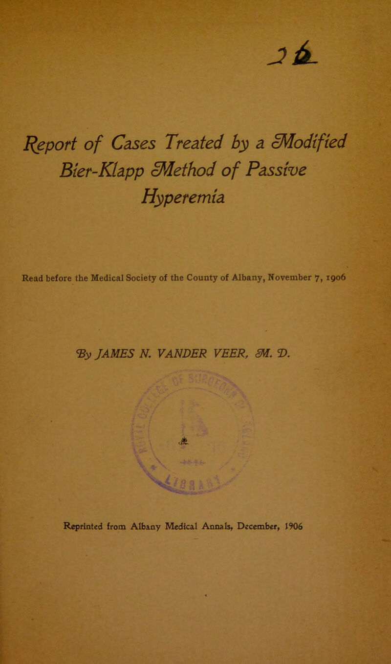 Report of Cases Treated by a cModified Bier-Kiapp Method of Passive Hyperemia Read before the Medical Society of the County of Albany, November 7, 1906 <By JAMES N. VANDER VEER, SM. T>. JL \ ^ Reprinted from Albany Medical Annals, December, 1906