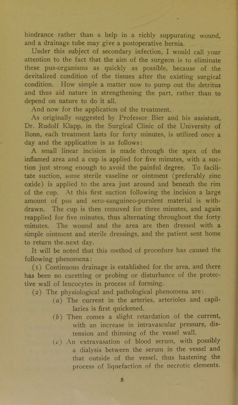 hindrance rather than a help in a richly suppurating wound, and a drainage tube may give a postoperative hernia. Under this subject of secondary infection, I would call your attention to the fact that the aim of the surgeon is to eliminate these pus-organisms as quickly as possible, because of the devitalized condition of the tissues after the existing surgical condition. How simple a matter now to pump out the detritus and thus aid nature in strengthening the part, rather than to depend on nature to do it all. And now for the application of the treatment. As originally suggested by Professor Bier and his assistant, Dr. Rudolf Klapp, in the Surgical Clinic of the University of Bonn, each treatment lasts for forty minutes, is utilized once a day and the application is as follows: A small linear incision is made through the apex of the inflamed area and a cup is applied for five minutes, with a suc- tion just strong enough to avoid the painful degree. To facili- tate suction, some sterile vaseline or ointment (preferably zinc oxide) is applied to the area just around and beneath the rim of the cup. At this first suction following the incision a large amount of pus and sero-sanguineo-purulent material is with- drawn. The cup is then removed for three minutes, and again reapplied for five minutes, thus alternating throughout the forty minutes. The wound and the area are then dressed with a simple ointment and sterile dressings, and the patient sent home to return the next day. It will be noted that this method of procedure has caused the following phenomena: (1) Continuous drainage is established for the area, and there has been no curetting or probing or disturbance of the protec- tive wall of leucocytes in process of forming. (2) The physiological and pathological phenomena are: (a) The current in the arteries, arterioles and capil- laries is first quickened. (b) Then comes a slight retardation of the current, with an increase in intravascular pressure, dis- tension and thinning of the vessel wall. (c) An extravasation of blood serum, with possibly a dialysis between the serum in the vessel and that outside of the vessel, thus hastening the process of liquefaction of the necrotic elements.