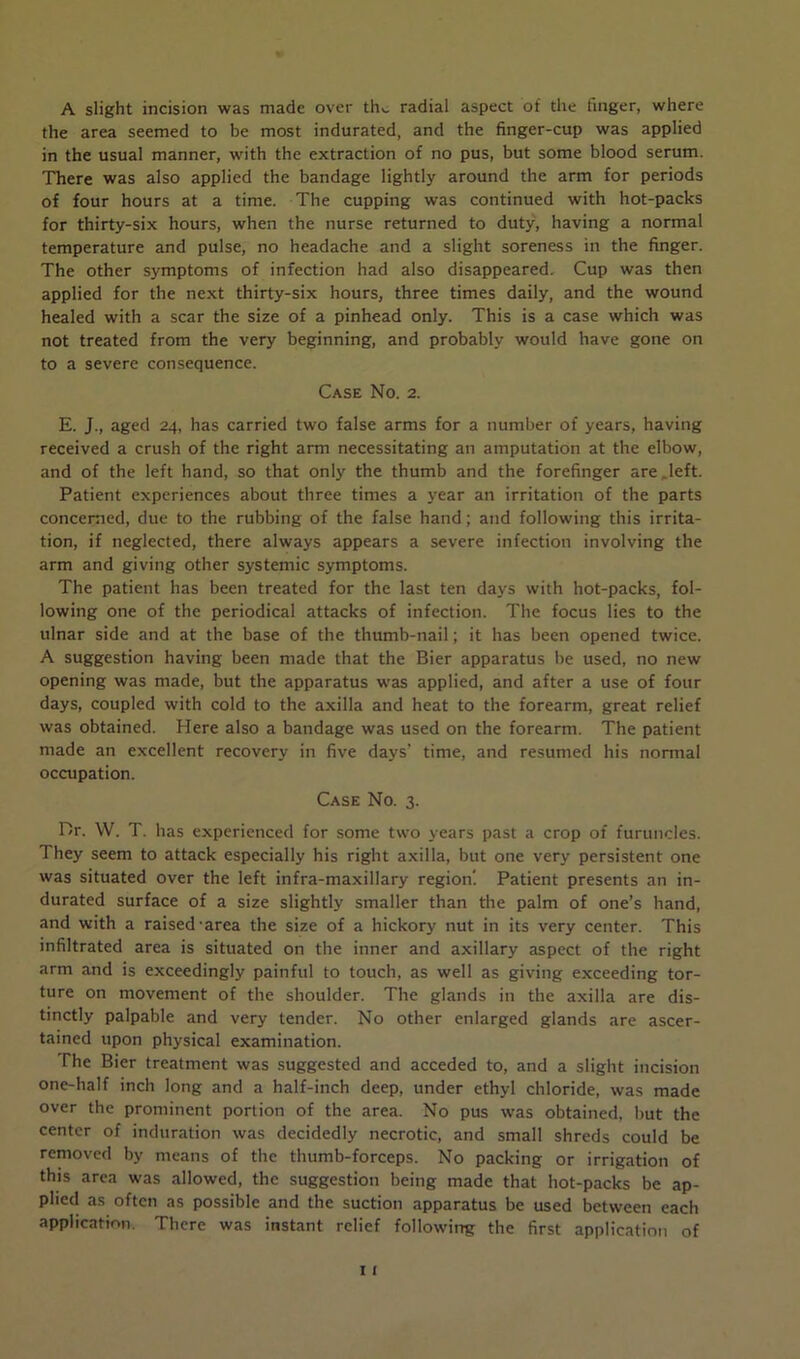 A slight incision was made over thv. radial aspect of the finger, where the area seemed to be most indurated, and the finger-cup was applied in the usual manner, with the extraction of no pus, but some blood serum. There was also applied the bandage lightly around the arm for periods of four hours at a time. The cupping was continued with hot-packs for thirty-six hours, when the nurse returned to duty, having a normal temperature and pulse, no headache and a slight soreness in the finger. The other symptoms of infection had also disappeared. Cup was then applied for the next thirty-six hours, three times daily, and the wound healed with a scar the size of a pinhead only. This is a case which was not treated from the very beginning, and probably would have gone on to a severe consequence. Case No. 2. E. J., aged 24, has carried two false arms for a number of years, having received a crush of the right arm necessitating an amputation at the elbow, and of the left hand, so that only the thumb and the forefinger are . left. Patient experiences about three times a year an irritation of the parts concerned, due to the rubbing of the false hand; and following this irrita- tion, if neglected, there always appears a severe infection involving the arm and giving other systemic symptoms. The patient has been treated for the last ten days with hot-packs, fol- lowing one of the periodical attacks of infection. The focus lies to the ulnar side and at the base of the thumb-nail; it has been opened twice. A suggestion having been made that the Bier apparatus be used, no new opening was made, but the apparatus was applied, and after a use of four days, coupled with cold to the axilla and heat to the forearm, great relief was obtained. Here also a bandage was used on the forearm. The patient made an excellent recovery in five days’ time, and resumed his normal occupation. Case No. 3. Dr. W. T. has experienced for some two years past a crop of furuncles. They seem to attack especially his right axilla, but one very persistent one was situated over the left infra-maxillary region'. Patient presents an in- durated surface of a size slightly smaller than the palm of one’s hand, and with a raised'area the size of a hickory nut in its very center. This infiltrated area is situated on the inner and axillary aspect of the right arm and is exceedingly painful to touch, as well as giving exceeding tor- ture on movement of the shoulder. The glands in the axilla are dis- tinctly palpable and very tender. No other enlarged glands are ascer- tained upon physical examination. The Bier treatment was suggested and acceded to, and a slight incision one-half inch long and a half-inch deep, under ethyl chloride, was made over the prominent portion of the area. No pus was obtained, but the center of induration was decidedly necrotic, and small shreds could be removed by means of the thumb-forceps. No packing or irrigation of this area was allowed, the suggestion being made that hot-packs be ap- plied as often as possible and the suction apparatus be used between each application. There was instant relief following the first application of