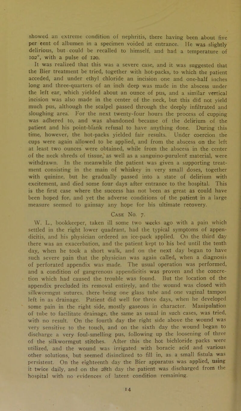 showed an extreme condition of nephritis, there having been about five per cent of albumen in a specimen voided at entrance. He was slightly delirious, but could be recalled to himself, and had a temperature of 102°, with a pulse of 120. It was realized that this was a severe case, and it was suggested that the Bier treatment be tried, together with hot-packs, to which the patient acceded, and under ethyl chloride an incision one and one-half inches long and three-quarters of an inch deep was made in the abscess under the left ear, which yielded about an ounce of pus, and a similar vertical incision was also made in the center of the neck, but this did not yield much pus, although the scalpel passed through the deeply infiltrated and sloughing area. For the next twenty-four hours the process of cupping was adhered to, and was abandoned because of the delirium of the patient and his point-blank refusal to have anything done. During this time, however, the hot-packs yielded fair results. Under coercion the cups were again allowed to be applied, and from the abscess on the left at least two ounces were obtained, while from the abscess in the center of the neck shreds of tissue,' as well as a sanguino-purulent material, were withdrawn. In the meanwhile the patient was given a supporting treat- ment consisting in the main of whiskey in very small doses, together with quinine, but he gradually passed into a state of delirium with excitement, and died some four days after entrance to the hospital. This is the first case where the success has not been as great as could have been hoped for, and yet the adverse conditions of the patient in a large measure seemed to gainsay any hope for his ultimate recovery. Case No. 7. W. L., bookkeeper, taken ill some two weeks ago with a pain which settled in the right lower quadrant, had the typical symptoms of appen- dicitis, and his physician ordered an ice-pack applied. On the third day there was an exacerbation, and the patient kept to his bed until the tenth day, when he took a short walk, and on the next day began to have such severe pain that the physician was again called, when a diagnosis of perforated appendix was made. The usual operation was performed, and a condition of gangrenous appendicitis was proven and the concre- tion which had caused the trouble was found. But the location of the appendix precluded its removal entirely, and the wound was closed with silkwormgut sutures, there being one glass tube and one vaginal tampon left in as drainage. Patient did well for three days, when he developed some pain in the right side, mostly gaseous in character. Manipulation of tube to facilitate drainage, the same as usual in such cases, was tried, with no result. On the fourth day the right side above the wound was very sensitive to the touch, and on the sixth day the wound began to discharge a very foul-smelling pus, following up the loosening of three of the silkwormgut stitches. After this the hot bichloride packs were utilized, and the wound was irrigated with boracic acid and various other solutions, but seemed disinclined to fill in, as a small fistula was persistent. On the eighteenth day the Bier apparatus was applied, using it twice daily, and on the 28th day the patient was discharged from the hospital with no evidences of latent condition remaining. M