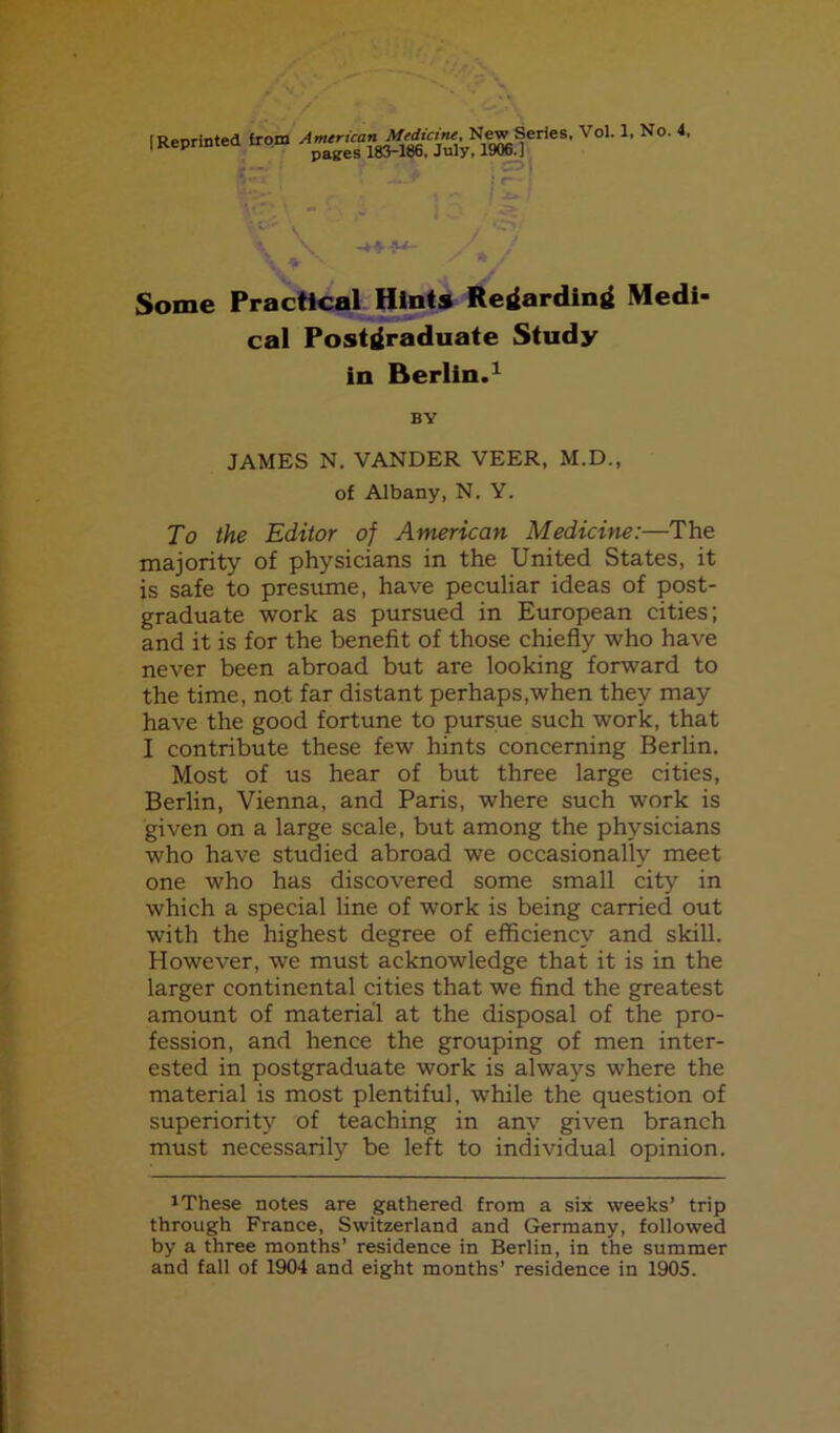 (Reprinted from '' ^■ ^:-: ... ;?• \ -»'■ ^ V Some Practical: Hints Reilardinrf Medi- cal Postgraduate Study in Berlin.^ BY JAMES N, VANDER VEER, M.D., of Albany, N. Y. To the Editor of American Medicine:—The majority of physicians in the United States, it is safe to presume, have peculiar ideas of post- graduate work as pursued in European cities; and it is for the benefit of those chiefly who have never been abroad but are looking forward to the time, not far distant perhaps,when they may have the good fortune to pursue such work, that I contribute these few hints concerning Berlin. Most of us hear of but three large cities, Berlin, Vienna, and Paris, where such work is given on a large scale, but among the physicians who have studied abroad we occasionally meet one who has discovered some small city in which a special line of work is being carried out with the highest degree of efficiency and skill. However, we must acknowledge that it is in the larger continental cities that we find the greatest amount of material at the disposal of the pro- fession, and hence the grouping of men inter- ested in postgraduate work is always where the material is most plentiful, while the question of superiority of teaching in any given branch must necessarily be left to individual opinion. 1 These notes are gathered from a six weeks’ trip through France, Switzerland and Germany, followed by a three months’ residence in Berlin, in the summer and fall of 1904 and eight months’ residence in 1905.