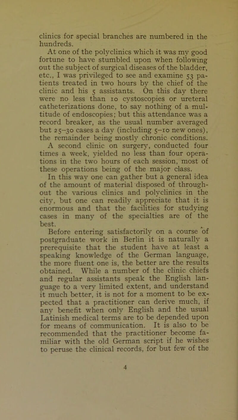 clinics for special branches are numbered in the hundreds. At one of the polyclinics which it was my good fortune to have stumbled upon when following out the subject of surgical diseases of the bladder, etc., I was privileged to see and examine 53 pa- tients treated in two hours by the chief of the clinic and his 5 assistants. On this day there were no less than 10 cystoscopies or ureteral catheterizations done, to say nothing of a mul- titude of endoscopies; but this attendance was a record breaker, as the usual number averaged but 25-30 cases a day (including 5-10 new ones), the remainder being mostly chronic conditions. A second clinic on surger}', conducted four times a week, yielded no less than four opera- tions in the two hours of each session, most of these operations being of the major class. In this way one can gather but a general idea of the amount of material disposed of through- out the various clinics and polyclinics in the city, but one can readily appreciate that it is enormous and that the facilities for studying cases in many of the specialties are of the best. Before entering satisfactorily on a course of postgraduate work in Berlin it is naturally a prerequisite that the student have at least a speaking knowledge of the German language, the more fluent one is, the better are the results obtained. While a number of the clinic chiefs and regular assistants speak the English lan- guage to a very limited extent, and understand it much better, it is not for a moment to be ex- pected that a practitioner can derive much, if any benefit when only English and the usual Latinish medical terms are to be depended upon for means of communication. It is also to be recommended that the practitioner become fa- miliar with the old German script if he wishes to peruse the clinical records, for but few of the