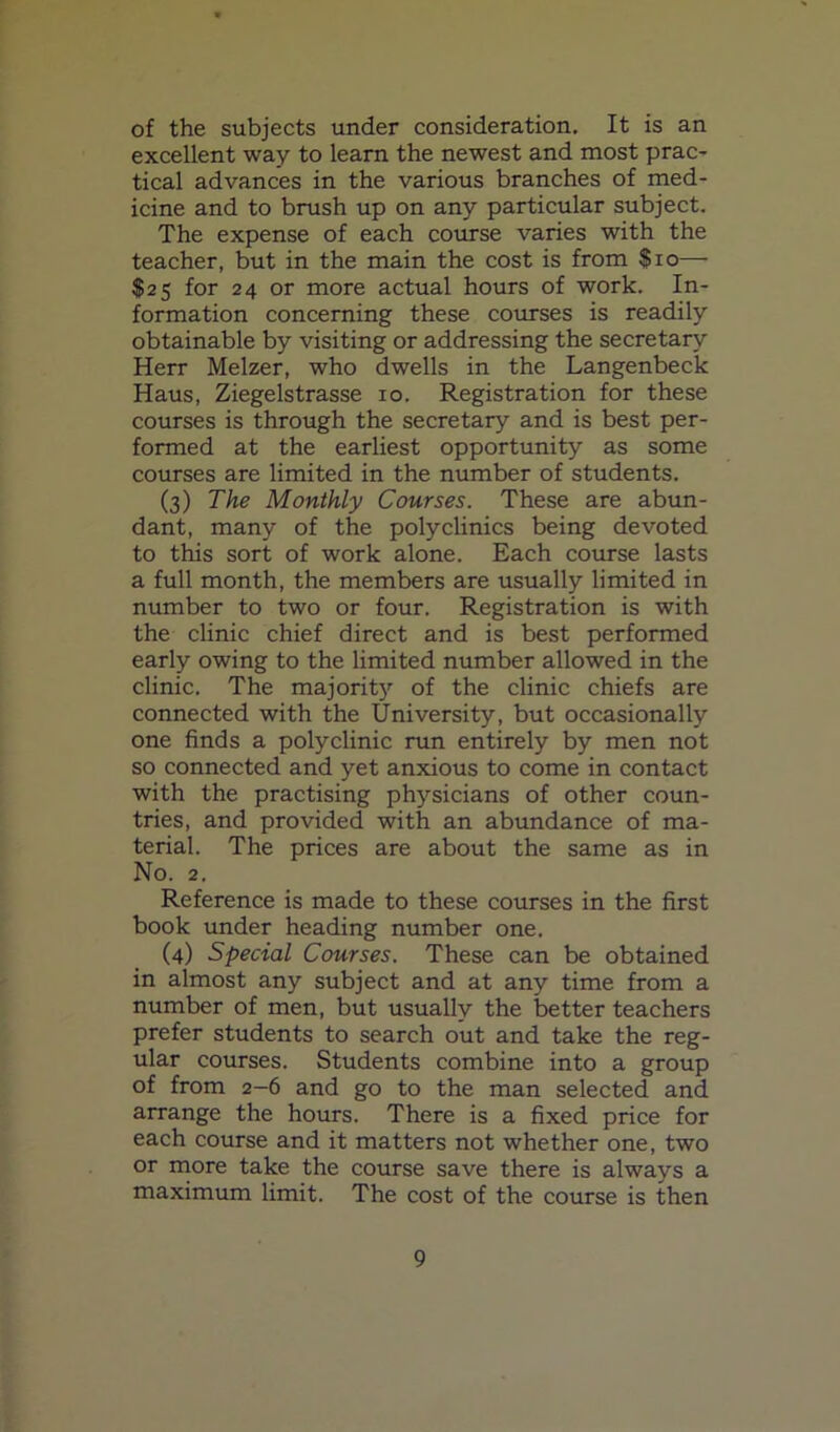 of the subjects under consideration. It is an excellent way to learn the newest and most prac- tical advances in the various branches of med- icine and to brush up on any particular subject. The expense of each course varies with the teacher, but in the main the cost is from $io— $25 for 24 or more actual hours of work. In- formation concerning these courses is readily obtainable by visiting or addressing the secretary Herr Melzer, who dwells in the Langenbeck Haus, Ziegelstrasse 10. Registration for these courses is through the secretary and is best per- formed at the earliest opportunity as some courses are limited in the number of students. (3) The Monthly Courses. These are abun- dant, many of the polyclinics being devoted to this sort of work alone. Each course lasts a full month, the members are usually limited in number to two or four. Registration is with the clinic chief direct and is best performed early owing to the limited number allowed in the clinic. The majoritj'^ of the clinic chiefs are connected with the University, but occasionally one finds a polyclinic run entirely by men not so connected and yet anxious to come in contact with the practising physicians of other coun- tries, and provided with an abundance of ma- terial. The prices are about the same as in No. 2. Reference is made to these courses in the first book under heading number one. (4) Special Courses. These can be obtained in almost any subject and at any time from a number of men, but usually the better teachers prefer students to search out and take the reg- ular courses. Students combine into a group of from 2-6 and go to the man selected and arrange the hours. There is a fixed price for each course and it matters not whether one, two or more take the course save there is always a maximum limit. The cost of the course is then