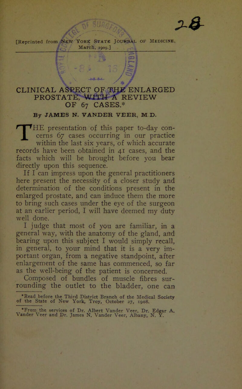 By JAMES N. VANDER VEER, M D. THE presentation of this paper to-day con- cerns 67 cases occurring in our practice within the last six years, of which accurate records have been obtained in 41 cases, and the facts which will be brought before you bear directly upon this sequence. If I can impress upon the general practitioners here present the necessity of a closer study and determination of the conditions present in the enlarged prostate, and can induce them the more to bring such cases under the eye of the surgeon at an earlier period, I will have deemed my duty well done. I judge that most of you are familiar, in a general way, with the anatomy of the gland, and bearing upon this subject I would simply recall, in general, to your mind that it is a very im- portant organ, from a negative standpoint, after enlargement of the same has commenced, so far as the well-being of the patient is concerned. Composed of bundles of muscle fibres sur- rounding the outlet to the bladder, one can •Read before the Third District Branch of the Medical Society of the State of New York, Troy, October 27, 1908. •From the services of Dr. Albert Vander Veer, Dr. Edgar A. Vander Veer and Dr. James N. Vander Veer, Albany, N. Y.