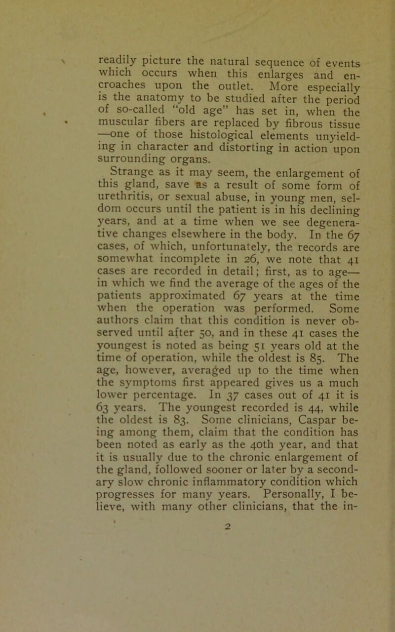 readily picture the natural sequence of events which occurs when this enlarges and en- croaches upon the outlet. More especially is the anatomy to be studied after the period of so-called “old age” has set in, when the muscular fibers are replaced by fibrous tissue -—one of those histological elements unyield- ing in character and distorting in action upon surrounding organs. Strange as it may seem, the enlargement of this gland, save as a result of some form of urethritis, or sexual abuse, in young men, sel- dom occurs until the patient is in his declining years, and at a time when we see degenera- tive changes elsewhere in the body. In the 67 cases, of which, unfortunately, the records are somewhat incomplete in 26, we note that 41 cases are recorded in detail; first, as to age— in which we find the average of the ages of the patients approximated 67 years at the time when the operation was performed. Some authors claim that this condition is never ob- served until after 50, and in these 41 cases the youngest is noted as being 51 years old at the time of operation, while the oldest is 85. The age, however, averaged up to the time when the symptoms first appeared gives us a much lower percentage. In 37 cases out of 41 it is 63 years. The youngest recorded is 44, while the oldest is 83. Some clinicians, Caspar be- ing among them, claim that the condition has been noted as early as the 40th year, and that it is usually due to the chronic enlargement of the gland, followed sooner or later by a second- ary slow chronic inflammatory condition which progresses for many years. Personally, I be- lieve, with many other clinicians, that the in-