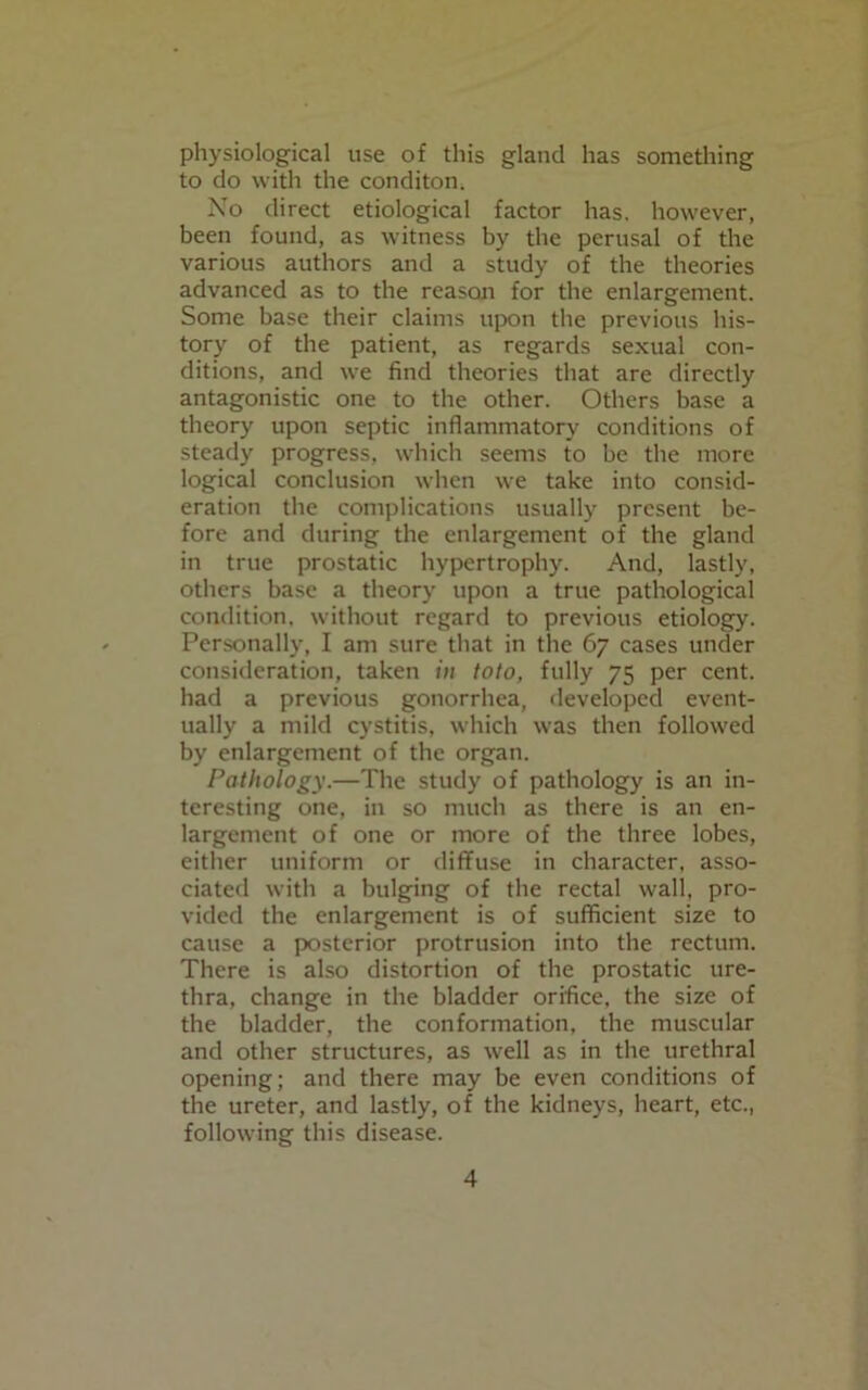 physiological use of this gland has something to do with the conditon. No direct etiological factor has. however, been found, as witness by the perusal of the various authors and a study of the theories advanced as to the reason for the enlargement. Some base their claims upon the previous his- tory of the patient, as regards sexual con- ditions, and we find theories that are directly antagonistic one to the other. Others base a theory upon septic inflammatory conditions of steady progress, which seems to be the more logical conclusion when we take into consid- eration the complications usually present be- fore and during the enlargement of the gland in true prostatic hypertrophy. And, lastly, others base a theory upon a true pathological condition, without regard to previous etiology. Personally, I am sure that in the 67 cases under consideration, taken in toto, fully 75 per cent, had a previous gonorrhea, developed event- ually a mild cystitis, which was then followed by enlargement of the organ. Pathology.—The study of pathology is an in- teresting one, in so much as there is an en- largement of one or more of the three lobes, either uniform or diffuse in character, asso- ciated with a bulging of the rectal wall, pro- vided the enlargement is of sufficient size to cause a posterior protrusion into the rectum. There is also distortion of the prostatic ure- thra, change in the bladder orifice, the size of the bladder, the conformation, the muscular and other structures, as well as in the urethral opening; and there may be even conditions of the ureter, and lastly, of the kidneys, heart, etc., following this disease.