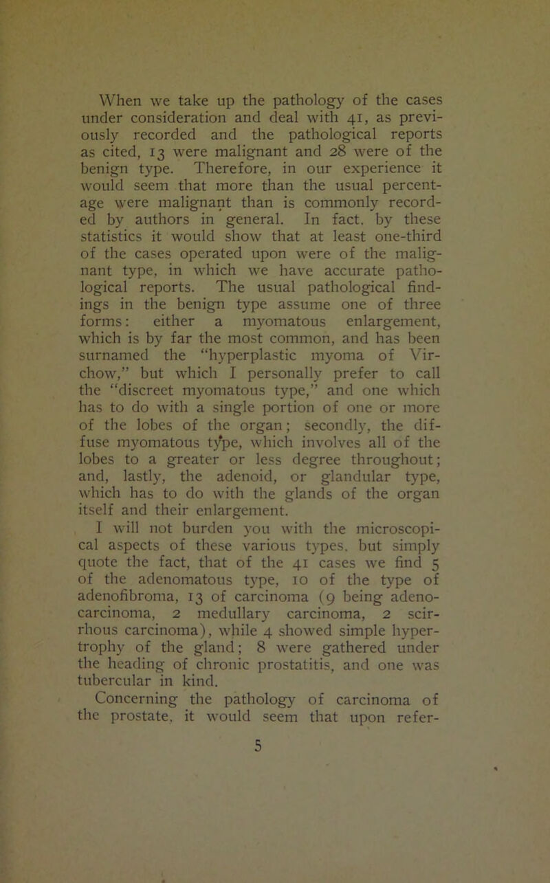 When we take up the pathology of the cases under consideration and deal with 41, as previ- ously recorded and the pathological reports as cited, 13 were malignant and 28 were of the benign type. Therefore, in our experience it would seem that more than the usual percent- age were malignant than is commonly record- ed by authors in general. In fact, by these statistics it would show that at least one-third of the cases operated upon were of the malig- nant type, in which we have accurate patho- logical reports. The usual pathological find- ings in the benign type assume one of three forms: either a myomatous enlargement, which is by far the most common, and has been surnamed the “hyperplastic myoma of Vir- chow,” but which I personally prefer to call the “discreet myomatous type,” and one which has to do with a single portion of one or more of the lobes of the organ; secondly, the dif- fuse myomatous type, which involves all of the lobes to a greater or less degree throughout; and, lastly, the adenoid, or glandular type, which has to do with the glands of the organ itself and their enlargement. I will not burden you with the microscopi- cal aspects of these various types, but simply quote the fact, that of the 41 cases we find 5 of the adenomatous type, 10 of the type of adenofibroma, 13 of carcinoma (9 being adeno- carcinoma, 2 medullary carcinoma, 2 scir- rhous carcinoma), while 4 showed simple hyper- trophy of the gland; 8 were gathered under the heading of chronic prostatitis, and one was tubercular in kind. Concerning the pathology of carcinoma of the prostate, it would seem that upon refer-