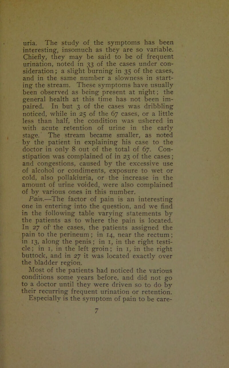 uria. The study of the symptoms has been interesting, insomuch as they are so variable. Chiefly, they may be said to be of frequent urination, noted in 33 of the cases under con- sideration; a slight burning in 35 of the cases, and in the same number a slowness in start- ing the stream. These symptoms have usually been observed as being present at night; the general health at this time has not been im- paired. In but 3 of the cases was dribbling noticed, while in 25 of the 67 cases, or a little less than half, the condition was ushered in with acute retention of urine in the early stage.' The stream became smaller, as noted by the patient in explaining his case to the doctor in only 8 out of the total of 67. Con- stipation was complained of in 23 of the cases; and congestions, caused by the excessive use of alcohol or condiments, exposure to wet or cold, also pollakiuria, or the increase in the amount of urine voided, were also complained of by various ones in this number. Pain.—The factor of pain is an interesting one in entering into the question, and we find in the following table varying statements by the patients as to where the pain is located. In 27 of- the cases, the patients assigned the pain to the perineum; in 14, near the rectum; in 13, along the penis; in 1, in the right testi- cle; in 1, in the left groin; in 1, in the right buttock, and in 27 it was located exactly over the bladder region. Most of the patients had noticed the various conditions some years before, and did not go to a doctor until they were driven so to do by their recurring frequent urination or retention. Especially is the symptom of pain to be care-