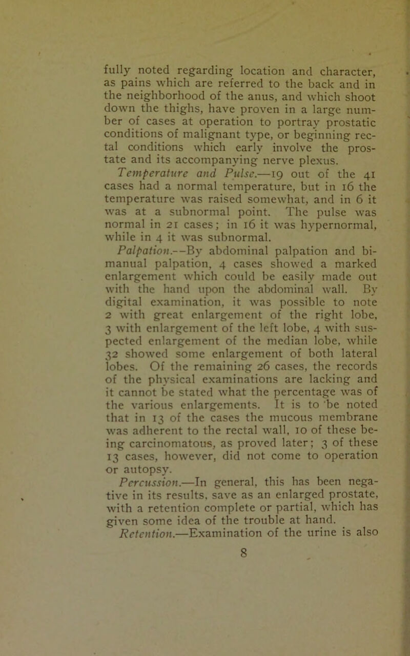 fully noted regarding location and character, as pains which are referred to the back and in the neighborhood of the anus, and which shoot down the thighs, have proven in a large num- ber of cases at operation to portray prostatic conditions of malignant type, or beginning rec- tal conditions which early involve the pros- tate and its accompanying nerve plexus. Temperature and Pulse.—19 out of the 41 cases had a normal temperature, but in 16 the temperature was raised somewhat, and in 6 it was at a subnormal point. The pulse was normal in 21 cases; in 16 it was hypernormal, while in 4 it was subnormal. Palpation.—By abdominal palpation and bi- manual palpation, 4 cases showed a marked enlargement which could be easily made out with the hand upon the abdominal wall. By digital examination, it was possible to note 2 with great enlargement of the right lobe, 3 with enlargement of the left lobe, 4 with sus- pected enlargement of the median lobe, while 32 showed some enlargement of both lateral lobes. Of the remaining 26 cases, the records of the physical examinations are lacking and it cannot be stated what the percentage was of the various enlargements. It is to be noted that in 13 of the cases the mucous membrane was adherent to the rectal wall, 10 of these be- ing carcinomatous, as proved later; 3 of these 13 cases, however, did not come to operation or autopsy. Percussion.—In general, this has been nega- tive in its results, save as an enlarged prostate, with a retention complete or partial, which has given some idea of the trouble at hand. Retention.—Examination of the urine is also