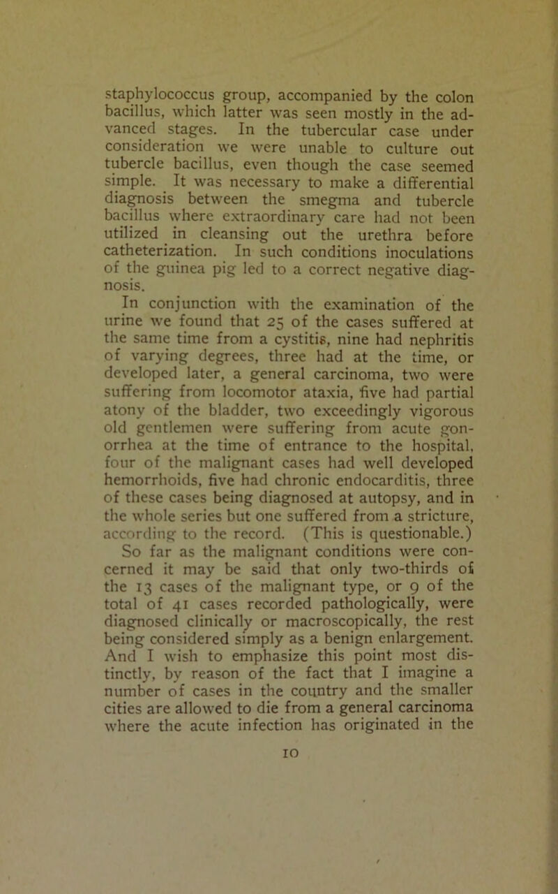 staphylococcus group, accompanied by the colon bacillus, which latter was seen mostly in the ad- vanced stages. In the tubercular case under consideration we were unable to culture out tubercle bacillus, even though the case seemed simple. It was necessary to make a differential diagnosis between the smegma and tubercle bacillus where extraordinary care had not been utilized in cleansing out the urethra before catheterization. In such conditions inoculations of the guinea pig led to a correct negative diag- nosis. In conjunction with the examination of the urine we found that 25 of the cases suffered at the same time from a cystitis, nine had nephritis of varying degrees, three had at the time, or developed later, a general carcinoma, two were suffering from locomotor ataxia, five had partial atony of the bladder, two exceedingly vigorous old gentlemen were suffering from acute gon- orrhea at the time of entrance to the hospital, four of the malignant cases had well developed hemorrhoids, five had chronic endocarditis, three of these cases being diagnosed at autopsy, and in the whole series but one suffered from a stricture, according to the record. (This is questionable.) So far as the malignant conditions were con- cerned it may be said that only two-thirds o£ the 13 cases of the malignant type, or 9 of the total of 41 cases recorded pathologically, were diagnosed clinically or macroscopically, the rest being considered simply as a benign enlargement. And I wish to emphasize this point most dis- tinctly, by reason of the fact that I imagine a number of cases in the country and the smaller cities are allowed to die from a general carcinoma where the acute infection has originated in the