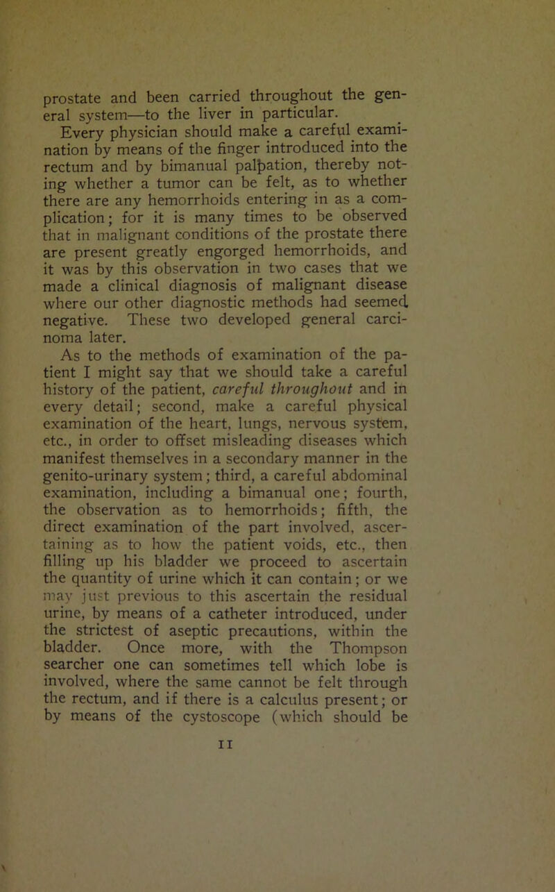 prostate and been carried throughout the gen- eral system—to the liver in particular. Every physician should make a careful exami- nation by means of the finger introduced into the rectum and by bimanual palpation, thereby not- ing whether a tumor can be felt, as to whether there are any hemorrhoids entering in as a com- plication ; for it is many times to be observed that in malignant conditions of the prostate there are present greatly engorged hemorrhoids, and it was by this observation in two cases that we made a clinical diagnosis of malignant disease where our other diagnostic methods had seemed, negative. These two developed general carci- noma later. As to the methods of examination of the pa- tient I might say that we should take a careful history of the patient, careful throughout and in every detail; second, make a careful physical examination of the heart, lungs, nervous system, etc., in order to offset misleading diseases which manifest themselves in a secondary manner in the genito-urinary system; third, a careful abdominal examination, including a bimanual one; fourth, the observation as to hemorrhoids; fifth, the direct examination of the part involved, ascer- taining as to how the patient voids, etc., then filling up his bladder we proceed to ascertain the quantity of urine which it can contain; or we may just previous to this ascertain the residual urine, by means of a catheter introduced, under the strictest of aseptic precautions, within the bladder. Once more, with the Thompson searcher one can sometimes tell which lobe is involved, where the same cannot be felt through the rectum, and if there is a calculus present; or by means of the cystoscope (which should be