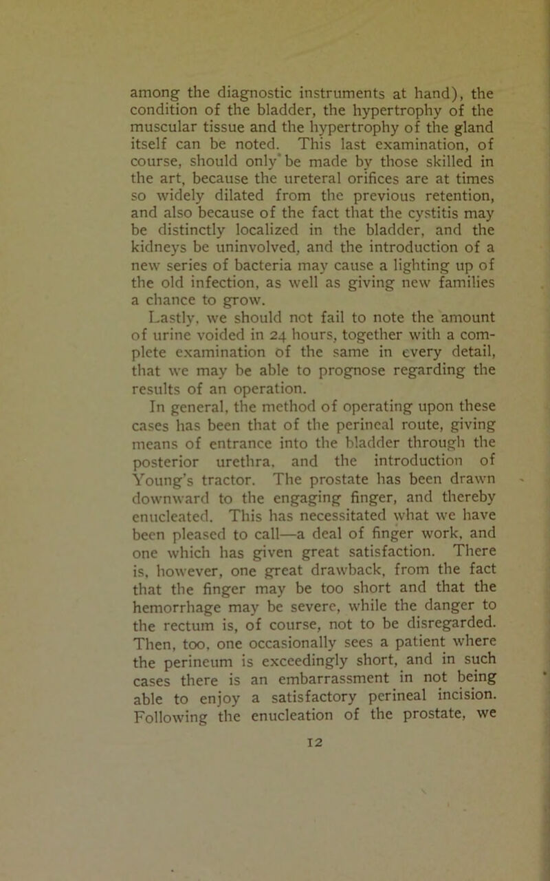 among the diagnostic instruments at hand), the condition of the bladder, the hypertrophy of the muscular tissue and the hypertrophy of the gland itself can be noted. This last examination, of course, should only be made by those skilled in the art, because the ureteral orifices are at times so widely dilated from the previous retention, and also because of the fact that the cystitis may be distinctly localized in the bladder, and the kidneys be uninvolved, and the introduction of a new series of bacteria may cause a lighting up of the old infection, as well as giving new families a chance to grow. Lastly, we should not fail to note the amount of urine voided in 24 hours, together with a com- plete examination of the same in every detail, that we may be able to prognose regarding the results of an operation. In general, the method of operating upon these cases has been that of the perineal route, giving means of entrance into the bladder through the posterior urethra, and the introduction of Young’s tractor. The prostate has been drawn downward to the engaging finger, and thereby enucleated. This has necessitated what we have been pleased to call—a deal of finger work, and one which has given great satisfaction. There is, however, one great drawback, from the fact that the finger may be too short and that the hemorrhage may be severe, while the danger to the rectum is, of course, not to be disregarded. Then, too. one occasionally sees a patient where the perineum is exceedingly short, and in such cases there is an embarrassment in not being able to enjoy a satisfactory perineal incision. Following the enucleation of the prostate, we