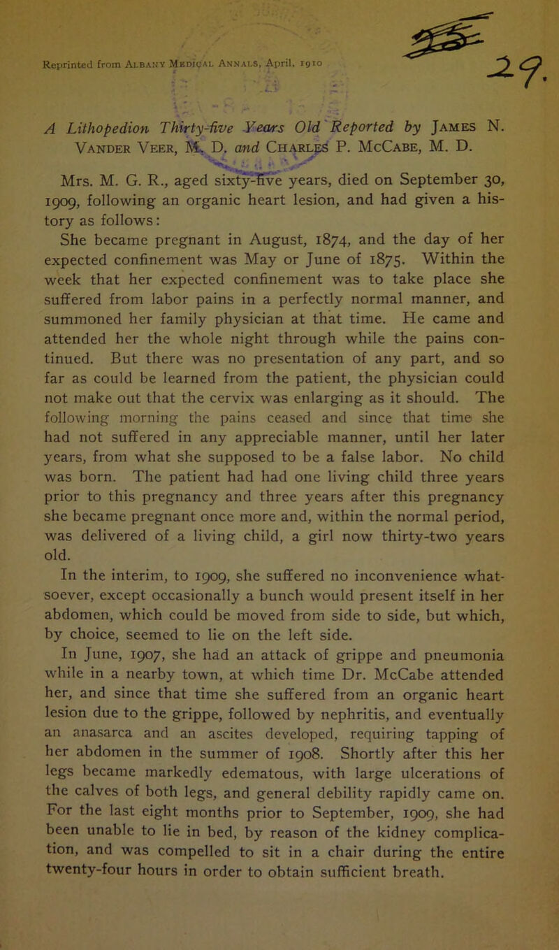 Reprinted from Albany Muni cal Annals, April, 1910 i A Lithopedion Thirty-five Years Old Reported by James N. Vander Veer, M~ D. and Charles P. McCabe, M. D. Mrs. M. G. R., aged sixty-five years, died on September 30, 1909, following an organic heart lesion, and had given a his- tory as follows: She became pregnant in August, 1874, and the day of her expected confinement was May or June of 1875. Within the week that her expected confinement was to take place she suffered from labor pains in a perfectly normal manner, and summoned her family physician at that time. He came and attended her the whole night through while the pains con- tinued. But there was no presentation of any part, and so far as could be learned from the patient, the physician could not make out that the cervix was enlarging as it should. The following morning the pains ceased and since that time she had not suffered in any appreciable manner, until her later years, from what she supposed to be a false labor. No child was born. The patient had had one living child three years prior to this pregnancy and three years after this pregnancy she became pregnant once more and, within the normal period, was delivered of a living child, a girl now thirty-two years old. In the interim, to 1909, she suffered no inconvenience what- soever, except occasionally a bunch would present itself in her abdomen, which could be moved from side to side, but which, by choice, seemed to lie on the left side. In June, 1907, she had an attack of grippe and pneumonia while in a nearby town, at which time Dr. McCabe attended her, and since that time she suffered from an organic heart lesion due to the grippe, followed by nephritis, and eventually an anasarca and an ascites developed, requiring tapping of her abdomen in the summer of 1908. Shortly after this her legs became markedly edematous, with large ulcerations of the calves of both legs, and general debility rapidly came on. For the last eight months prior to September, 1909, she had been unable to lie in bed, by reason of the kidney complica- tion, and was compelled to sit in a chair during the entire twenty-four hours in order to obtain sufficient breath.