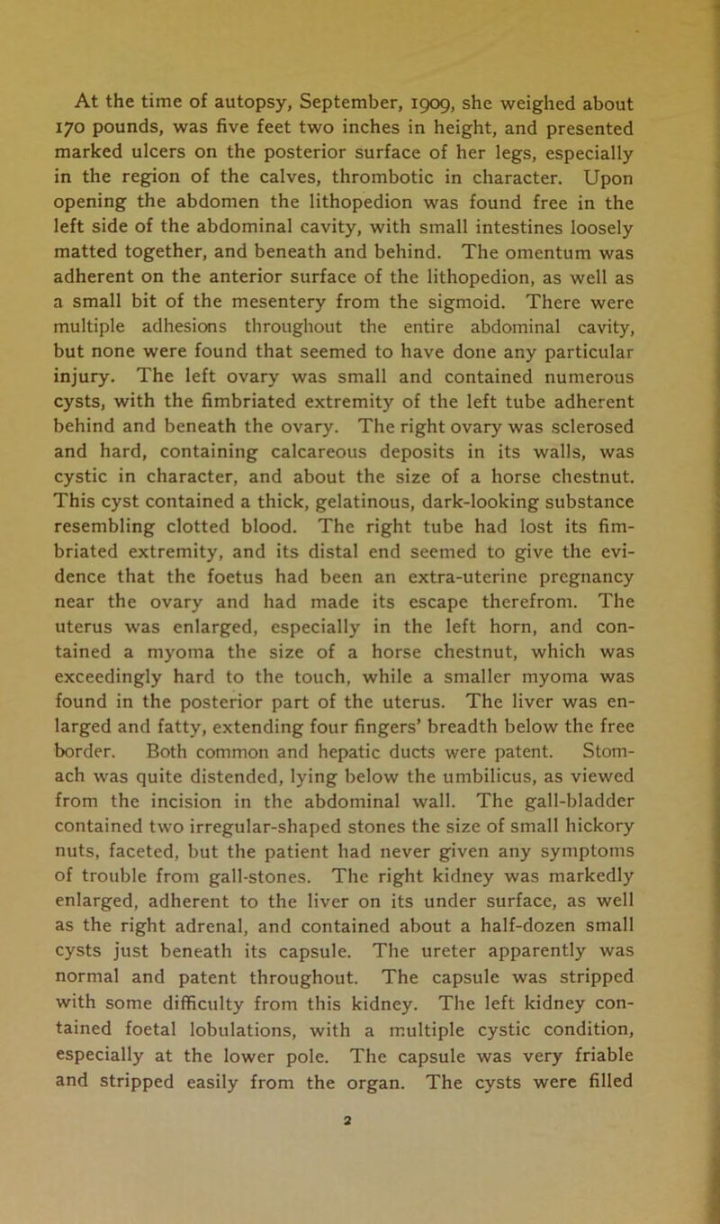 At the time of autopsy, September, 1909, she weighed about 170 pounds, was five feet two inches in height, and presented marked ulcers on the posterior surface of her legs, especially in the region of the calves, thrombotic in character. Upon opening the abdomen the lithopedion was found free in the left side of the abdominal cavity, with small intestines loosely matted together, and beneath and behind. The omentum was adherent on the anterior surface of the lithopedion, as well as a small bit of the mesentery from the sigmoid. There were multiple adhesions throughout the entire abdominal cavity, but none were found that seemed to have done any particular injury. The left ovary was small and contained numerous cysts, with the fimbriated extremity of the left tube adherent behind and beneath the ovary. The right ovary was sclerosed and hard, containing calcareous deposits in its walls, was cystic in character, and about the size of a horse chestnut. This cyst contained a thick, gelatinous, dark-looking substance resembling clotted blood. The right tube had lost its fim- briated extremity, and its distal end seemed to give the evi- dence that the foetus had been an extra-uterine pregnancy near the ovary and had made its escape therefrom. The uterus was enlarged, especially in the left horn, and con- tained a myoma the size of a horse chestnut, which was exceedingly hard to the touch, while a smaller myoma was found in the posterior part of the uterus. The liver was en- larged and fatty, extending four fingers’ breadth below the free border. Both common and hepatic ducts were patent. Stom- ach was quite distended, lying below the umbilicus, as viewed from the incision in the abdominal wall. The gall-bladder contained two irregular-shaped stones the size of small hickory nuts, faceted, but the patient had never given any symptoms of trouble from gall-stones. The right kidney was markedly enlarged, adherent to the liver on its under surface, as well as the right adrenal, and contained about a half-dozen small cysts just beneath its capsule. The ureter apparently was normal and patent throughout. The capsule was stripped with some difficulty from this kidney. The left kidney con- tained foetal lobulations, with a multiple cystic condition, especially at the lower pole. The capsule was very friable and stripped easily from the organ. The cysts were filled