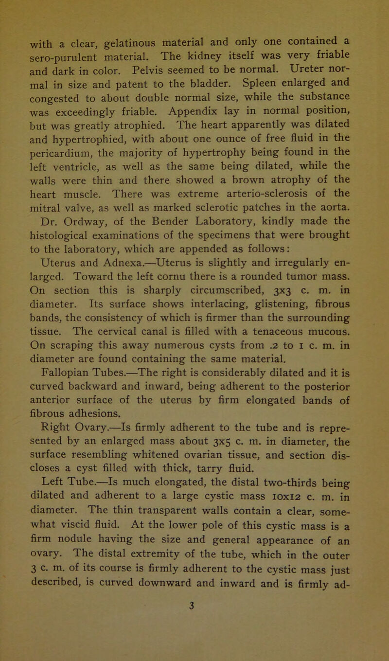 with a clear, gelatinous material and only one contained a sero-purulent material. The kidney itself was very friable and dark in color. Pelvis seemed to be normal. Ureter nor- mal in size and patent to the bladder. Spleen enlarged and congested to about double normal size, while the substance was exceedingly friable. Appendix lay in normal position, but was greatly atrophied. The heart apparently was dilated and hypertrophied, with about one ounce of free fluid in the pericardium, the majority of hypertrophy being found in the left ventricle, as well as the same being dilated, while the walls were thin and there showed a brown atrophy of the heart muscle. There was extreme arterio-sclerosis of the mitral valve, as well as marked sclerotic patches in the aorta. Dr. Ordway, of the Bender Laboratory, kindly made the histological examinations of the specimens that were brought to the laboratory, which are appended as follows: Uterus and Adnexa.—Uterus is slightly and irregularly en- larged. Toward the left cornu there is a rounded tumor mass. On section this is sharply circumscribed, 3x3 c. m. in diameter. Its surface shows interlacing, glistening, fibrous bands, the consistency of which is firmer than the surrounding tissue. The cervical canal is filled with a tenaceous mucous. On scraping this away numerous cysts from .2 to 1 c. m. in diameter are found containing the same material. Fallopian Tubes.—The right is considerably dilated and it is curved backward and inward, being adherent to the posterior anterior surface of the uterus by firm elongated bands of fibrous adhesions. Right Ovary.—Is firmly adherent to the tube and is repre- sented by an enlarged mass about 3x5 c. m. in diameter, the surface resembling whitened ovarian tissue, and section dis- closes a cyst filled with thick, tarry fluid. Left Tube.—Is much elongated, the distal two-thirds being dilated and adherent to a large cystic mass 10x12 c. m. in diameter. The thin transparent walls contain a clear, some- what viscid fluid. At the lower pole of this cystic mass is a firm nodule having the size and general appearance of an ovary. The distal extremity of the tube, which in the outer 3 c. m. of its course is firmly adherent to the cystic mass just described, is curved downward and inward and is firmly ad-