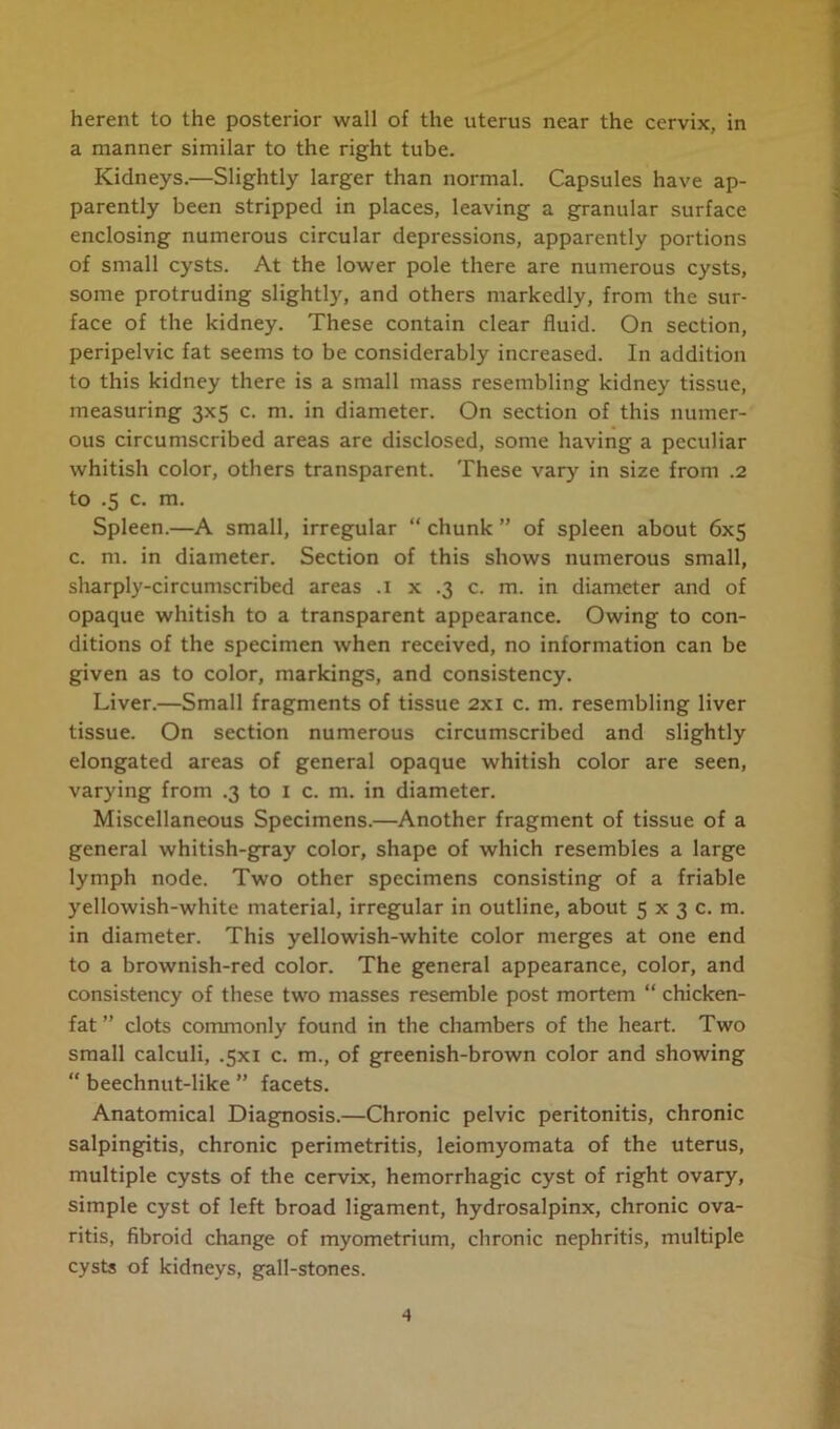 herent to the posterior wall of the uterus near the cervix, in a manner similar to the right tube. Kidneys.—Slightly larger than normal. Capsules have ap- parently been stripped in places, leaving a granular surface enclosing numerous circular depressions, apparently portions of small cysts. At the lower pole there are numerous cysts, some protruding slightly, and others markedly, from the sur- face of the kidney. These contain clear fluid. On section, peripelvic fat seems to be considerably increased. In addition to this kidney there is a small mass resembling kidney tissue, measuring 3x5 c. m. in diameter. On section of this numer- ous circumscribed areas are disclosed, some having a peculiar whitish color, others transparent. These vary in size from .2 to .5 c. m. Spleen.—A small, irregular “ chunk ” of spleen about 6x5 c. m. in diameter. Section of this shows numerous small, sharply-circumscribed areas .1 x .3 c. m. in diameter and of opaque whitish to a transparent appearance. Owing to con- ditions of the specimen when received, no information can be given as to color, markings, and consistency. Liver.—Small fragments of tissue 2x1 c. m. resembling liver tissue. On section numerous circumscribed and slightly elongated areas of general opaque whitish color are seen, varying from .3 to I c. m. in diameter. Miscellaneous Specimens.—Another fragment of tissue of a general whitish-gray color, shape of which resembles a large lymph node. Two other specimens consisting of a friable yellowish-white material, irregular in outline, about 5 x 3 c. m. in diameter. This yellowish-white color merges at one end to a brownish-red color. The general appearance, color, and consistency of these two masses resemble post mortem “ chicken- fat ” clots commonly found in the chambers of the heart. Two small calculi, .5x1 c. m., of greenish-brown color and showing “ beechnut-like ” facets. Anatomical Diagnosis.—Chronic pelvic peritonitis, chronic salpingitis, chronic perimetritis, leiomyomata of the uterus, multiple cysts of the cervix, hemorrhagic cyst of right ovary, simple cyst of left broad ligament, hydrosalpinx, chronic ova- ritis, fibroid change of myometrium, chronic nephritis, multiple cysts of kidneys, gall-stones.