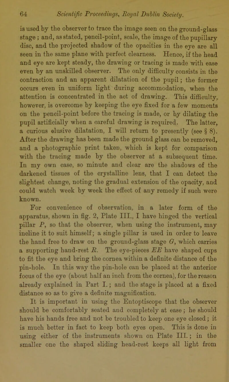 is used by the observer to trace the image seen on the ground-glass stage ; and, as stated, pencil-point, scale, the image of the pupillary disc, and the projected shadow of the opacities in the eye are all seen in the same plane with perfect clearness. Hence, if the head and eye are kept steady, the drawing or tracing is made with ease even by an unskilled observer. The only difllculty consists in the contraction and an apparent dilatation of the pupil; the former occurs even in uniform light during accommodation, when the attention is concentrated in the act of drawing. This difficulty, however, is overcome by keeping the eye fixed for a few moments on the pencil-point before the tracing is made, or by dilating the pupil artificially when a careful drawing is required. The latter, a curious elusive dilatation, I will return to presently (see § 8). After the drawing has been made the ground glass can be removed, and a photographic print taken, which is kept for comparison with the tracing made by the observer at a subsequent time. In my own case, so minute and clear are the shadows of the darkened tissues of the crystalline lens, that I can detect the slightest change, noting the gradual extension of the opacity, and could watch week by week the effect of any remedy if such were known. For convenience of observation, in a later form of the apparatus, shown in fig. 2, Plate III., I have hinged the vertical pillar P, so that the observer, when using the instrument, may incline it to suit himself; a single jdllar is used in order to leave the hand free to draw on the ground-glass stage G, which carries a supporting hand-rest R. The eye-pieces EE have shaped cups to fit the eye and bring the cornea within a definite distance of the pin-hole. In this way the pin-hole can be placed at the anterior focus of the eye (about half an inch from the cornea), for the reason already explained in Part I.; and the stage is placed at a fixed distance so as to give a definite magnification. It is important in using the Entoptiscope that the observer should be comfortably seated and completely at ease; he should have his hands free and not be troubled to keep one eye closed; it is much better in fact to keep both eyes open. This is done in using either of the instruments shown on Plate III.; in the smaller one the shaped sliding head-rest keeps all light from