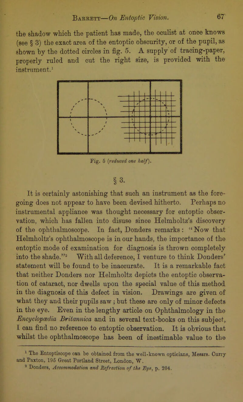 the shadow which the patient has made, the oculist at once knows (see § 3) the exact area of the entoptic obscurity, or of the pupil, as shown by the dotted circles in fig. 5. A supply of tracing-paper, properly ruled and cut the right size, is provided with the Fig. 6 {rediteed one half). §3. It is certainly astonishing that such an instrument as the fore- going does not appear to have been devised hitherto. Perhaps no instrumental appliance was thought necessary for entoptic obser- vation, which has fallen into disuse since Helmholtz’s discovery of the ophthalmoscope. In fact, Bonders remarks: “Now that Helmholtz’s ophthalmoscope is in our hands, the importance of the entoptic mode of examination for diagnosis is thrown completely into the shade.”® With all deference, I venture to think Bonders’ statement will be found to be inaccurate. It is a remarkable fact that neither Bonders nor Helmholtz depicts the entoptic observa- tion of cataract, nor dwells upon the special value of this method iu the diagnosis of this defect in vision. Brawings are given of what they and their pupils saw ; hut these are only of minor defects in the eye. Even in the lengthy article on Ophthalmology in the Encyclopcedia Britannica and in several text-books on this subject, I can find no reference to entoptic observation. It is obvious that whilst the ophthalmoscope has been of inestimable value to the * Tho EntoptLscope can be obtained from the well-known opticians, Messrs. Curry and Paxton, 196 Great Portland Street, London, W. ’ Bonders, Accommodation and Refraction of the Eye, p. 204.