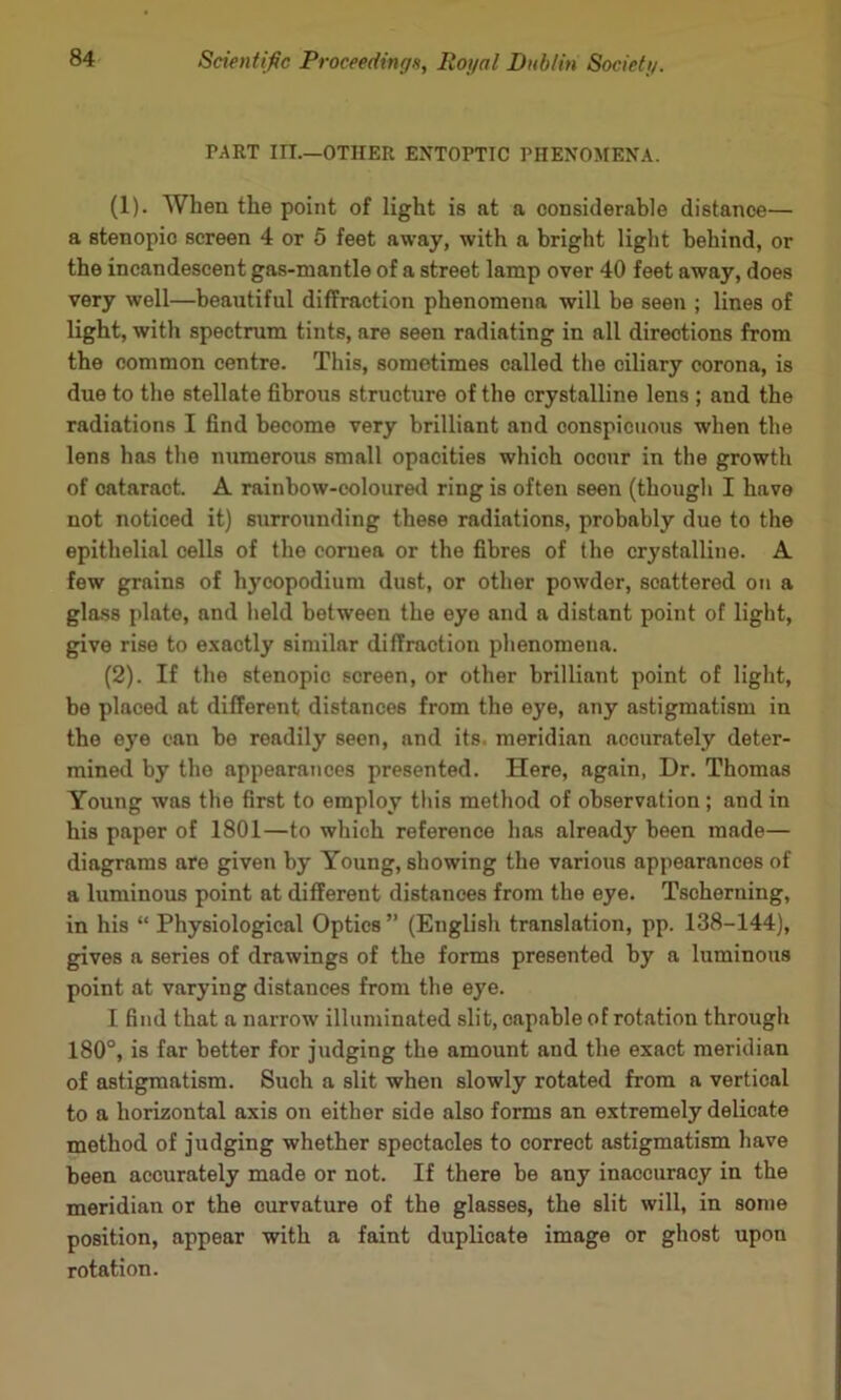TART in.—OTHER ENTOPTIC PHENOMENA. (1) . When the point of light is at a considerable distance— a stenopio screen 4 or 5 feet away, with a bright light behind, or the incandescent gas-mantle of a street lamp over 40 feet away, does very well—beautiful diffraction phenomena will be seen ; lines of light, with spectrum tints, are seen radiating in all directions from the common centre. This, sometimes called tlie ciliary corona, is due to the stellate fibrous structure of the crystalline lens ; and the radiations I find become very brilliant and conspicuous when the lens has the numerous small opacities which occur in the growth of cataract. A rainbow-eolouretl ring is often seen (thougli I have not noticed it) surrounding these radiations, probably due to the epithelial cells of the cornea or the fibres of the crystalline. A few grains of hycopodium dust, or other powder, scattered on a glass plate, and held betw’een the eye and a distant point of light, give rise to e.xactly similar diffraction phenomena. (2) . If the stenopio screen, or other brilliant point of light, be placed at different distances from the eye, any astigmatism in the eye can be readily seen, and its. meridian accurately deter- mined by the appearances presented. Here, again, Dr. Thomas Young was the first to employ this method of observation ; and in his paper of 1801—to which reference has already been made— diagrams are given by Young, showing the various appearances of a luminous point at different distances from the eye. Tscheruing, in his “ Physiological Optics ” (English translation, pp. 138-144), gives a series of drawings of the forms presented by a luminous point at varying distances from the eye. I find that a narrow illuminated slit, capable of rotation through 180°, is far better for judging the amount and the exact meridian of astigmatism. Such a slit when slowly rotated from a vertical to a horizontal axis on either side also forms an extremely delicate method of judging whether spectacles to correct astigmatism have been accurately made or not. If there be any inaccuracy in the meridian or the curvature of the glasses, the slit will, in some position, appear with a faint duplicate image or ghost upon rotation.