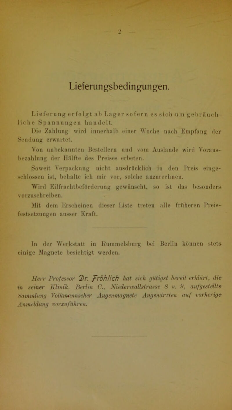 Lieferungsbedingungen. Lieferung erfolgt ab Lager sofern es sich um gebräuch- liche Spannungen handelt. Die Zahlung wird innerhalb einer Woche nach Empfang der Sendung erwartet. Von unbekannten Bestellern und vom Auslande wird Voraus- bezahlung der Hälfte des Preises erbeten. Soweit Verpackung nicht ausdrücklich in den Preis einge- schlossen ist, behalte ich mir vor, solche auzurechneu. Wird Eilfrachtbefördernng gewünscht, so ist das besonders- vorzuschreiben. Mit dem Erscheinen dieser Liste treten alle früheren Preis- festsetzungen ausser Kraft. ln der Werkstatt in Bummelsburg bei Berlin können stet& einige Magnete besichtigt werden. Herr Professor 2>r. fröhlich hat sich giitigst bereit erklärt, die in seiner Klinik. Berlin C., Nieder trollst rasse 8 n. 8, aufgestellte Sammlung Volkvwnnscher Augenmagnete Augenärzten auf vorherige Anmeldung vorzuführen.