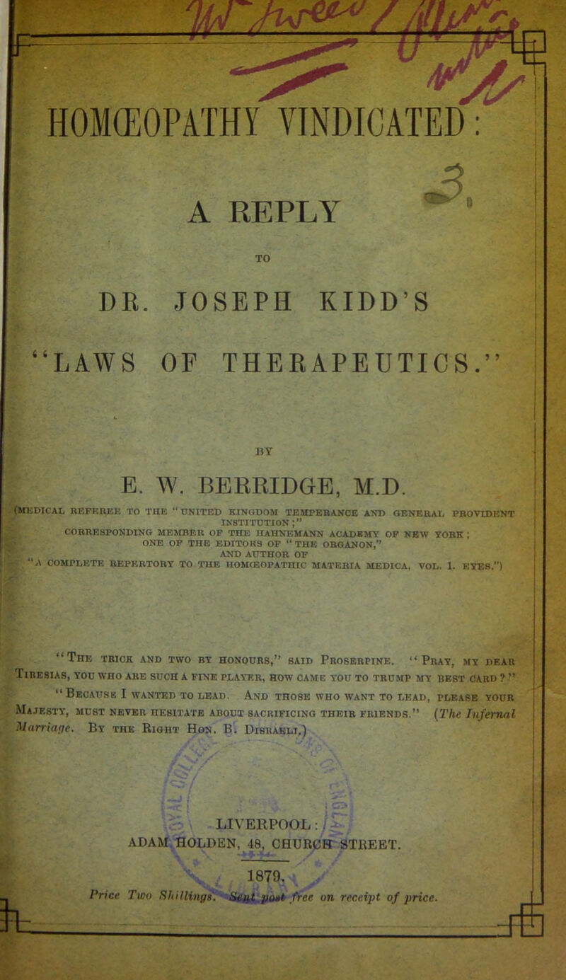 HOMEOPATHY VINDICATED: A REPLY TO DR. JOSEPH KIDD’S “LAWS OF THERAPEUTICS.” (MEDICAL REFEREE TO THE ' UNITED KINGDOM TEMPERANCE AND GENERAL PROVIDENT INSTITUTION CORRESPONDING MEMBER OF THE HAHNEMANN ACADEMY OF NEW YORK ; ONE OF TnE EDITORS OF “ THE ORGANON,” AND AUTHOR OF f, * COMPLETE REPERTORY TO THE HOMIEOPATHIC MATERIA MEDICA, VOL. 1. EYES.”) “The trick and two by honours,” said Proserpine. “Pray, my dear Tiresias, you who are such a fine player, how came you to trump my best card ? ” “Because I wanted to lead. And those who want to lead, please your Majesty, must never hesitate about sacrificing their friends.” (The Infernal Marriage. By the Right Hon. B. Disraeli.) BY E. W. BERRIDGE, M.D. LIVERPOOL: ADAM HOLDEN, 48, CHURCFT STREET. ■ % 1879. Price Two Shillings. Seat gout free on receipt of price.