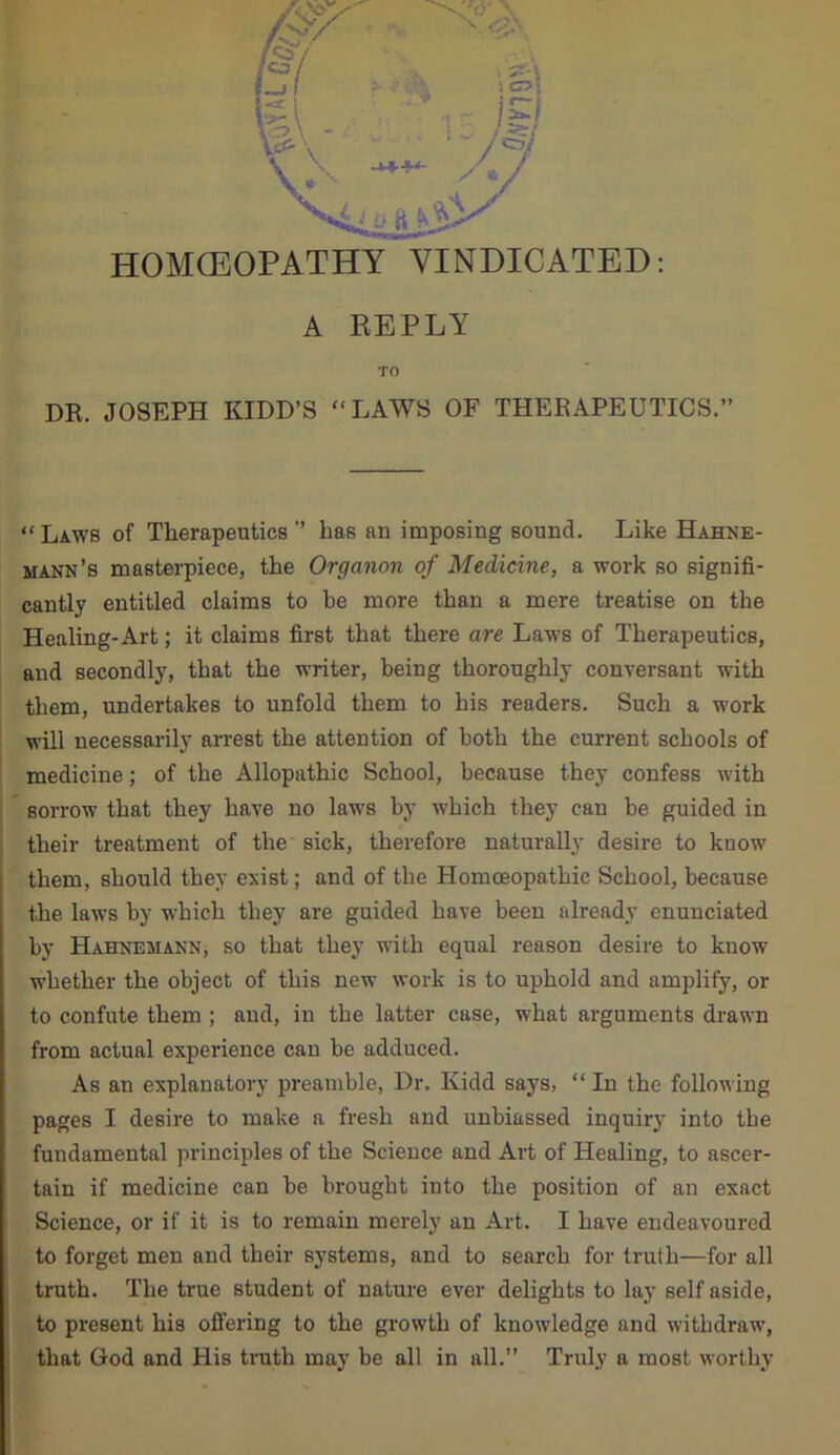 A REPLY TO DR. JOSEPH KIDD’S “LAWS OF THERAPEUTICS.” “Laws of Therapeutics” has an imposing sound. Like Hahne- mann’s masterpiece, the Organon of Medicine, a work so signifi- cantly entitled claims to be more than a mere treatise on the Healing-Art; it claims first that there are Laws of Therapeutics, and secondly, that the writer, being thoroughly conversant with them, undertakes to unfold them to his readers. Such a work will necessarily arrest the attention of both the current schools of medicine; of the Allopathic School, because they confess with sorrow that they have no laws by which they can be guided in their treatment of the sick, therefore naturally desire to know them, should they exist; and of the Homoeopathic School, because the laws by which they are guided have been already enunciated by Hahnemann, so that they with equal reason desire to kuow whether the object of this new work is to uphold and amplify, or to confute them ; and, in the latter case, what arguments drawn from actual experience can be adduced. As an explanatory preamble, Dr. Kidd says, “ In the following pages I desire to make a fresh and unbiassed inquiry into the fundamental principles of the Science and Art of Healing, to ascer- tain if medicine can be brought into the position of an exact Science, or if it is to remain merely an Art. I have endeavoured to forget men and their systems, and to search for truth—for all truth. The true student of nature ever delights to lay self aside, to present his offering to the growth of knowledge and withdraw, that God and His truth may be all in all.” Truly a most worthy