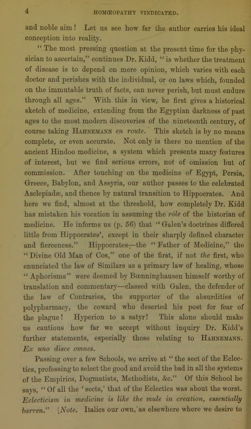 and noble aim! Let us see how far the author carries his ideal conception into reality. “ The most pressing question at the present time for the phy- sician to ascertain,” continues Dr. Kidd, “ is whether the treatment of disease is to depend on mere opinion, which varies with each doctor and perishes with the individual, or on laws which, founded on the immutable truth of facts, can never perish, hut must endure through all ages.” With this in view, he first gives a historical sketch of medicine, extending from the Egyptian darkness of past ages to the most modern discoveries of the nineteenth century, of course taking Hahnemann en route. This sketch is by no means complete, or even accurate. Not only is there no mention of the ancient Hindoo medicine, a system which presents many features of interest, but we find serious errors, not of omission but of commission. After touching on the medicine of Egypt, Persia, Greece, Babylon, and Assyria, our author passes to the celebrated Asclepiadie, and thence by natural transition to Hippocrates. And here we find, almost at the threshold, how completely Dr. Kidd has mistaken his vocation in assuming the role of the historian of medicine. He informs us (p. 56) that “ Galen’s doctrines differed little from Hippocrates’, except in their sharply defined character and fierceness.” Hippocrates—the “ Father of Medicine,” the “ Divine Old Man of Cos,” one of the first, if not the first, who enunciated the law of Similars as a primary law of healing, whose “ Aphorisms” were deemed by Bcenninghausen himself worthy of translation and commentary—classed with Galen, the defender of the law of Contraries, the supporter of the absurdities of polypharmacy, the coward who deserted his post for fear of the plague! Hyperion to a satyr! This alone should make us cautious how far we accept without inquiry Dr. Kidd’s further statements, especially those relating to Hahnemann. Ex uno disce omnes. Passing over a few Schools, we arrive at “ the sect of the Eclec- , tics, professing to select the good and avoid the bad in all the systems of the Empirics, Dogmatists, Methodists, &c.” Of this School he says, “ Of all the ‘ sects,’ that of the Eclectics was about the worst. Eclecticism in medicine is like the mule in creation, essentially barren.” [Note. Italics our own,as elsewhere where we desire to