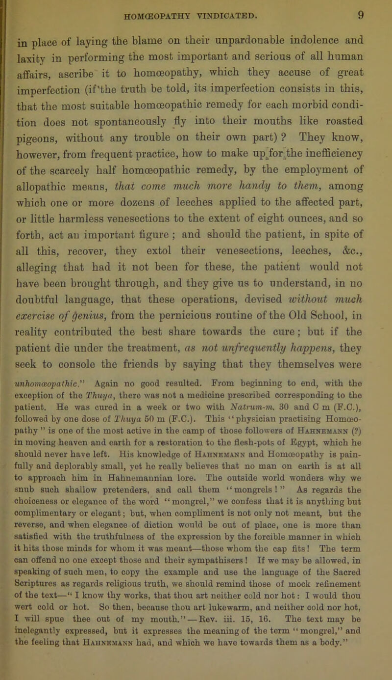 in place of laying the blame on their unpardonable indolence and laxity in performing the most important and serious of all human affairs, ascribe it to homoeopathy, which they accuse of great imperfection (if'the truth be told, its imperfection consists in this, that the most suitable homoeopathic remedy for each morbid condi- tion does not spontaneously fly into their mouths like roasted pigeons, without any trouble on their own part) ? They know, however, from frequent practice, how to make upffor the inefficiency of the scarcely half homoeopathic remedy, by the employment of allopathic means, that come much more handy to them, among which one or more dozens of leeches applied to the affected part, or little harmless venesections to the extent of eight ounces, and so forth, act an important figure ; and should the patient, in spite of all this, recover, they extol their venesections, leeches, &c., alleging that had it not been for these, the patient would not have been brought through, and they give us to understand, in no doubtful language, that these operations, devised without much exercise of genius, from the pernicious routine of the Old School, in reality contributed the best share towards the cure; but if the patient die under the treatment, as not infrequently happens, they seek to console the friends by saying that they themselves were unhomwopathic.” Again no good resulted. From beginning to end, with the exception of the Thuya, there was not a medicine prescribed corresponding to the patient. He was cured in a week or two with Natrum-m. 30 and C m (F.C.), followed by one dose of Thuya 50 m (F.C.). This “physician practising Homoeo- pathy ” is one of the most active in the camp of those followers of Hahnemann (?) in moving heaven and earth for a restoration to the flesh-pots of Egypt, which he should never have left. His knowledge of Hahnemann and Homoeopathy is pain- fully and deplorably small, yet he really believes that no man on earth is at all to approach him in Hahnemannian lore. The outside world wonders why we snub such shallow pretenders, and call them “mongrels!” As regards the choiceness or elegance of the word “mongrel,” we confess that it is anything but complimentary or elegant; but, when compliment is not only not meant, but the reverse, and when elegance of diction would be out of place, one is more than satisfied with the truthfulness of the expression by the forcible manner in which it hits those minds for whom it was meant—those whom the cap fits! The term can offend no one except those and their sympathisers ! If we may be allowed, in speaking of such men, to copy the example and use the language of the Sacred Scriptures as regards religious truth, we should remind those of mock refinement of the text—“ I know thy works, that thou art neither cold nor hot: I would thou wert cold or hot. So then, because thou art lukewarm, and neither cold nor hot, I will spue thee out of my mouth.” — ltev. iii. 15, 16. The text may be inelegantly expressed, but it expresses the meaning of the term “ mongrel,” and the feeling that Hahnemann had, and which we have towards them as a body.”