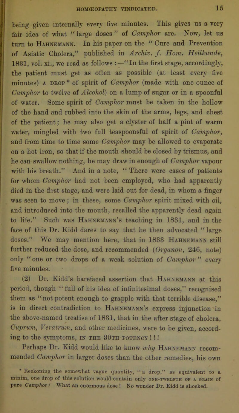 being given internally every five minutes. This gives us a very fair idea of what “ large doses ” of Camphor are. Now, let us turn to Hahnemann. In his paper on the “ Cure and Prevention of Asiatic Cholera,” published in Archiv. f. Horn. Heilkunde, 1831, vol. xi., we read as follows “In the first stage, accordingly, the patient must get as often as possible (at least every five minutes) A drop * of spirit of Camphor (made with one ounce of Camphor to twelve of Alcohol) on a lump of sugar or in a spoonful of water. Some spirit of Camphor must be taken in the hollow of the hand and rubbed into the skin of the arms, legs, and chest of the patient; he may also get a clyster of half a pint of warm water, mingled with two full teaspoonsful of spirit of Camphor, and from time to time some Camphor may be allowed to evaporate on a hot iron, so that if the mouth should be closed by trismus, and he can swallow nothing, he may draw in enough of Camphor vapour with his breath.” And in a note, “ There were cases of patients for whom Camphor had not been employed, who had apparently died in the first stage, and were laid out for dead, in whom a finger was seen to move ; in these, some Camphor spirit mixed with oil, and introduced into the mouth, recalled the apparently dead again to life.” Such was Hahnemann’s teaching in 1831, and in the face of this Dr. Kidd dares to say that he then advocated “large doses.” We may mention here, that in 1833 Hahnemann still further reduced the dose, and recommended (Organon, 246, note) only “ one or two drops of a weak solution of Camphor ” every five minutes. (2) Dr. Kidd’s barefaced assertion that Hahnemann at this period, though “ full of his idea of infinitesimal doses,” recognised them as “not potent enough to grapple with that terrible disease,” is in direct contradiction to Hahnemann’s express injunction in the above-named treatise of 1831, that in the after stage of cholera, Cuprum, Veratrum, and other medicines, were to be given, accord- ing to the symptoms, in the 30th potency !!! Perhaps Dr. Kidd would like to know why Hahnemann recom- mended Camphor in larger doses than the other remedies, his own * Reckoning tbe somewhat vague quantity, “ a drop,” as equivalent to a minim, one drop of this solution would contain only one-twelfth of a grain of pure Camphor ! What an enormous dose I No wonder Dr. Kidd is shocked.