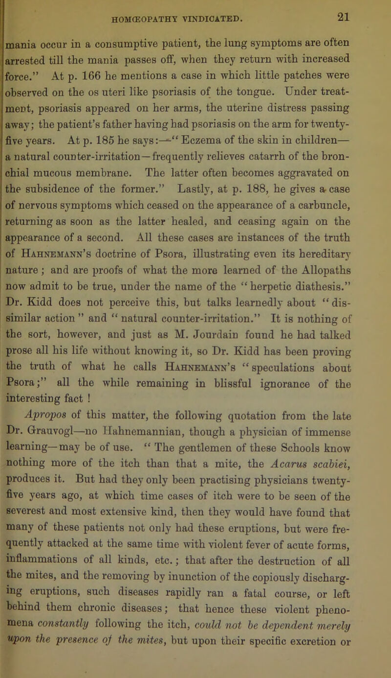 mania occur in a consumptive patient, the lung symptoms are often arrested till the mania passes off, when they return with increased force.” At p. 166 he mentions a case in which little patches were observed on the os uteri like psoriasis of the tongue. Under treat- ment, psoriasis appeared on her arms, the uterine distress passing away; the patient’s father having had psoriasis on the arm for twenty- five years. At p. 185 he says:^“ Eczema of the skin in children— a natural counter-irritation—frequently relieves catarrh of the bron- chial mucous membrane. The latter often becomes aggravated on the subsidence of the former.” Lastly, at p. 188, he gives a, case of nervous symptoms which ceased on the appearance of a carbuncle, returning as soon as the latter healed, and ceasing again on the appearance of a second. All these cases are instances of the truth of Hahnemann’s doctrine of Psora, illustrating even its hereditary nature; and are proofs of what the more learned of the Allopaths now admit to be true, under the name of the “herpetic diathesis.” Dr. Kidd does not perceive this, but talks learnedly about “ dis- similar action ” and “ natural counter-irritation.” It is nothing of the sort, however, and just as M. Jourdain found he had talked prose all his life without knowing it, so Dr. Kidd has been proving the truth of what he calls Hahnemann’s “speculations about Psora;” all the while remaining in blissful ignorance of the interesting fact ! Apropos of this matter, the following quotation from the late Dr. Grauvogl—no Hahnemannian, though a physician of immense learning—may be of use. “ The gentlemen of these Schools know nothing more of the itch than that a mite, the Acarus scabiei, produces it. But had they only been practising physicians twenty- five years ago, at which time cases of itch were to be seen of the severest and most extensive kind, then they would have found that many of these patients not only had these eruptions, but were fre- quently attacked at the same time with violent fever of acute forms, inflammations of all kinds, etc.; that after the destruction of all the mites, and the removing by inunction of the copiously discharg- ing eruptions, such diseases rapidly ran a fatal course, or left behind them chronic diseases; that hence these violent pheno- mena constantly following the itch, could not be dependent merely upon the presence oj the mites, but upon their specific excretion or