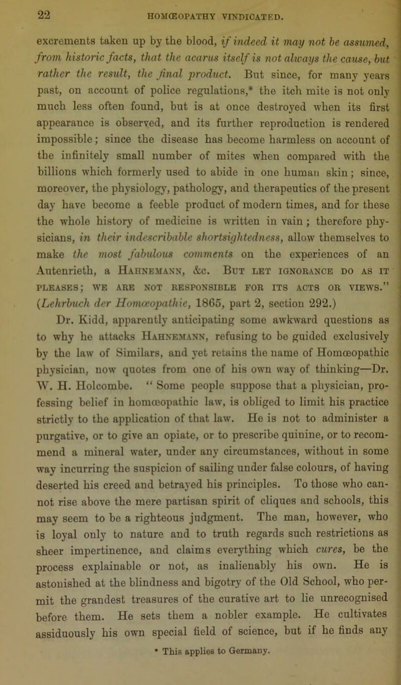 excrements taken up by the blood, if indeed it may not be assumed, from historic facts, that the acarus itself is not always the cause, but rather the result, the final product. But since, for many years past, on account of police regulations,* the itch mite is not only much less often found, but is at once destroyed when its first appearance is observed, and its further reproduction is rendered impossible; since the disease has become harmless on account of the infinitely small number of mites when compared with the billions which formerly used to abide in one human skin; since, moreover, the physiology, pathology, and therapeutics of the present day have become a feeble product of modern times, and for these the whole history of medicine is written in vain; therefore phy- sicians, in their indescribable shortsightedness, allow themselves to make the most fabulous comments on the experiences of an Autenrieth, a Hahnemann, &c. But let ignorance do as it pleases; we are not responsible for its acts or views.” < (Lehrbuch der Homceopathie, 1865, part 2, section 292.) Dr. Kidd, apparently anticipating some awkward questions as to why he attacks Hahnemann, refusing to be guided exclusively by the law of Similars, and yet retains the name of Homoeopathic physician, now quotes from one of his own way of thinking—Dr. W. H. Holcombe. “ Some people suppose that a physician, pro- fessing belief in homoeopathic law, is obliged to limit his practice strictly to the application of that law. He is not to administer a purgative, or to give an opiate, or to prescribe quinine, or to recom- mend a mineral water, under any circumstances, without in some way incurring the suspicion of sailing under false colours, of having deserted his creed and betrayed his principles. To those who can- not rise above the mere partisan spirit of cliques and schools, this may seem to be a righteous judgment. The man, however, who is loyal only to nature and to truth regards such restrictions as sheer impertinence, and claims everything which cures, be the process explainable or not, as inalienably his own. He is astonished at the blindness and bigotry of the Old School, who per- mit the grandest treasures of the curative art to lie unrecognised before them. He sets them a nobler example. He cultivates assiduously his own special field of science, hut if he finds any * This applies to Germany.