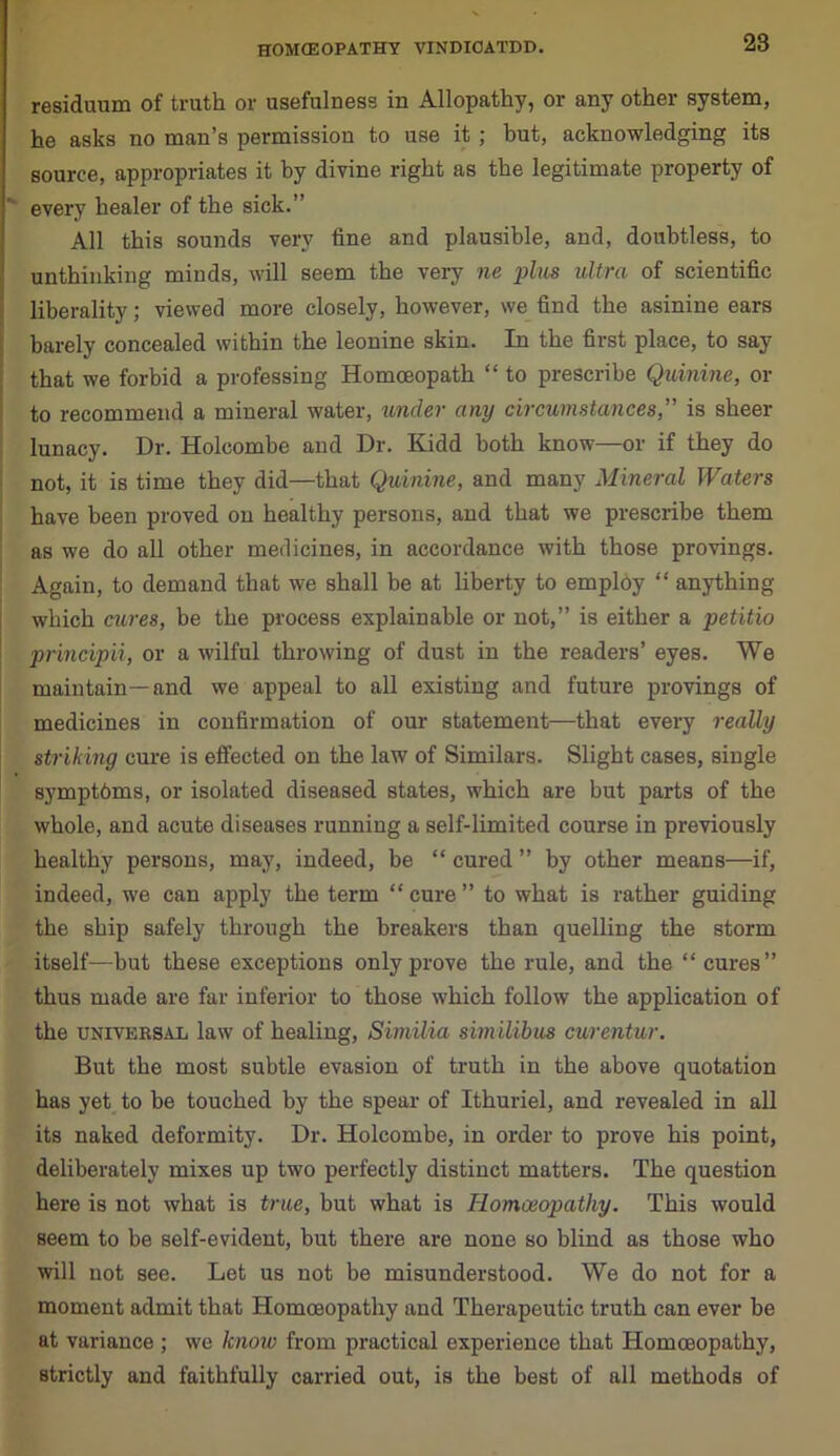 residuum of truth or usefulness in Allopathy, or any other system, he asks no man’s permission to use it ; but, acknowledging its source, appropriates it by divine right as the legitimate property of every healer of the sick.” All this sounds very tine and plausible, and, doubtless, to unthinking minds, will seem the very ne plus ultra of scientific liberality; viewed more closely, however, we find the asinine ears barely concealed within the leonine skin. In the first place, to say that we forbid a professing Homceopath “ to prescribe Quinine, or to recommend a mineral water, under any circumstances,” is sheer lunacy. Dr. Holcombe and Dr. Kidd both know—or if they do not, it is time they did—that Quinine, and many Mineral Waters have been proved on healthy persons, and that we prescribe them as we do all other medicines, in accordance with those provings. Again, to demand that we shall be at liberty to employ “ anything which cures, be the process explainable or not,” is either a petitio principii, or a wilful throwing of dust in the readers’ eyes. We maintain—and we appeal to all existing and future provings of medicines in confirmation of our statement—that every really striking cure is effected on the law of Similars. Slight cases, single symptbms, or isolated diseased states, which are but parts of the whole, and acute diseases running a self-limited course in previously healthy persons, may, indeed, be “ cured ” by other means—if, indeed, we can apply the term “cure” to what is rather guiding the ship safely through the breakers than quelling the storm itself—but these exceptions only prove the rule, and the “cures” thus made are far inferior to those which follow the application of the universal law of healing, Similia similibus curentur. But the most subtle evasion of truth in the above quotation has yet to be touched by the spear of Ithuriel, and revealed in all its naked deformity. Dr. Holcombe, in order to prove his point, deliberately mixes up two perfectly distinct matters. The question here is not what is true, but what is Homoeopathy. This would seem to be self-evident, but there are none so blind as those who will not see. Let us not be misunderstood. We do not for a moment admit that Homoeopathy and Therapeutic truth can ever be at variance ; we know from practical experience that Homoeopathy, strictly and faithfully carried out, is the best of all methods of