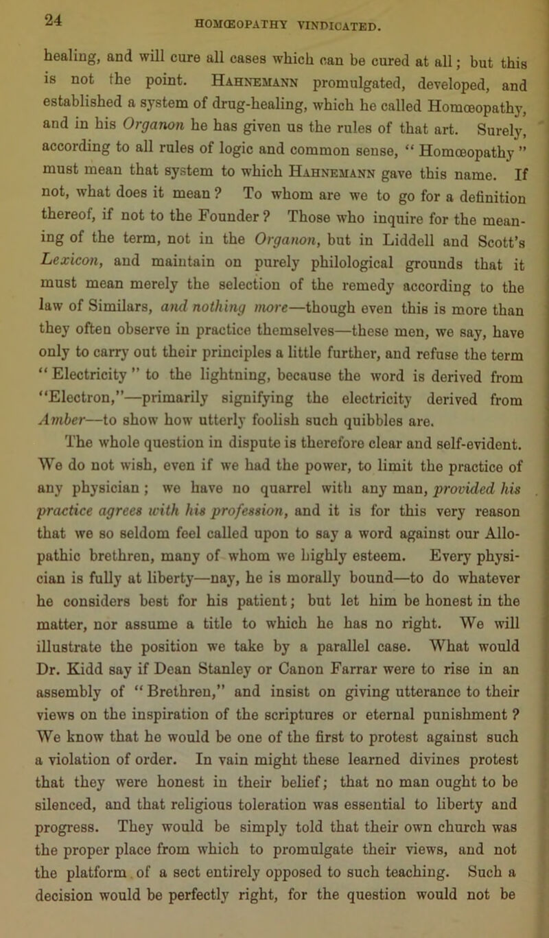 healing, and will cure all cases which can be cured at all; but this is not the point. Hahnemann promulgated, developed, and established a system of drug-healing, which he called Homoeopathy, and in his Organon he has given us the rules of that art. Surely, according to all rules of logic and common sense, “ Homoeopathy ” must mean that system to which Hahnemann gave this name. If not, what does it mean ? To whom are we to go for a definition thereof, if not to the Founder ? Those who inquire for the mean- ing of the term, not in the Organon, but in Liddell and Scott’s Lexicon, and maintain on purely philological grounds that it must mean merely the selection of the remedy according to the law of Similars, and nothing more—though even this is more than they often observe in practice themselves—these men, we say, have only to carry out their principles a little further, and refuse the term “ Electricity ” to the lightning, because the word is derived from “Electron,”—primarily signifying the electricity derived from Amber—to show how utterly foolish such quibbles are. The whole question in dispute is therefore clear and self-evident. We do not wish, even if we had the power, to limit the practice of any physician; we have no quarrel with any man, provided his practice agrees with his profession, and it is for this very reason that we so seldom feel called upon to say a word against our Allo- pathic brethren, many of whom we highly esteem. Every physi- cian is fully at liberty—nay, he is morally bound—to do whatever he considers best for his patient; but let him be honest in the matter, nor assume a title to which he has no right. We will illustrate the position we take by a parallel case. What would Dr. Kidd say if Dean Stanley or Canon Farrar were to rise in an assembly of “ Brethren,” and insist on giving utterance to their views on the inspiration of the scriptures or eternal punishment ? We know that he would be one of the first to protest against such a violation of order. In vain might these learned divines protest that they were honest in their belief; that no man ought to be silenced, and that religious toleration was essential to liberty and progress. They would be simply told that their own church was the proper place from which to promulgate their views, and not the platform of a sect entirely opposed to such teaching. Such a decision would be perfectly right, for the question would not be