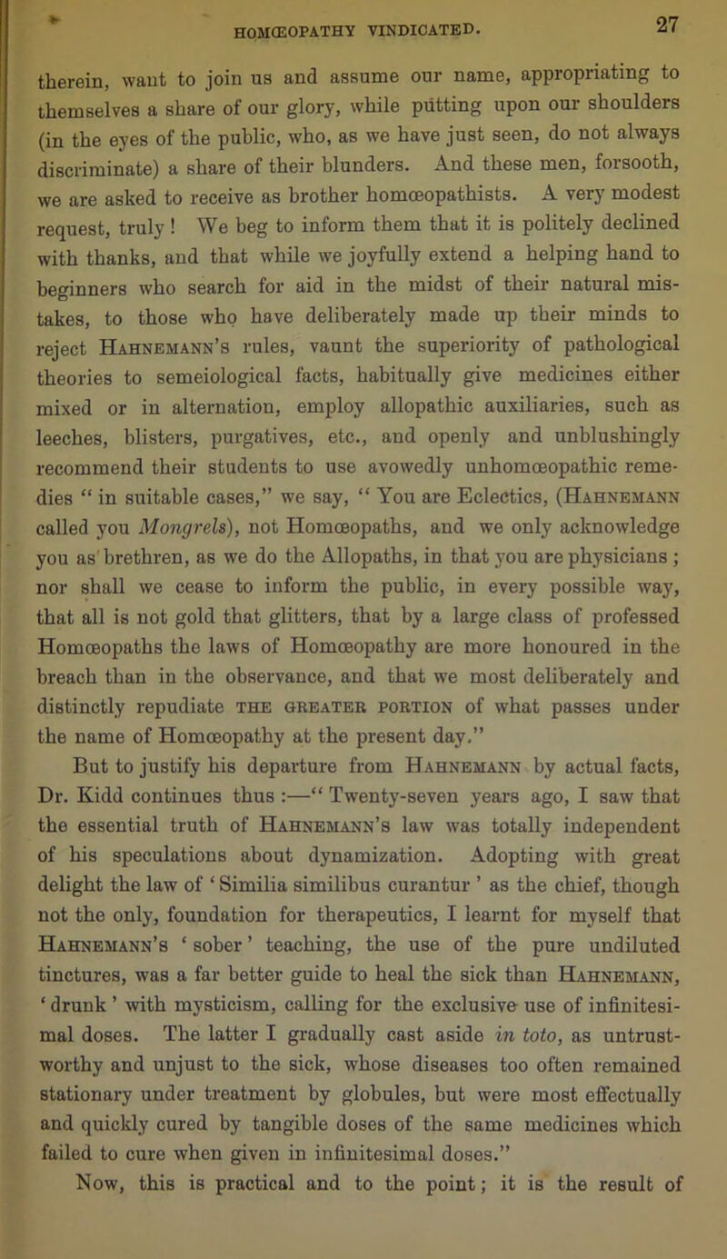 therein, want to join us and assume our name, appropriating to themselves a share of our glory, while putting upon our shoulders (in the eyes of the public, who, as we have just seen, do not always discriminate) a share of their blunders. And these men, forsooth, we are asked to receive as brother homoeopathists. A very modest request, truly! We beg to inform them that it is politely declined with thanks, and that while we joyfully extend a helping hand to beginners who search for aid in the midst of their natural mis- takes, to those who have deliberately made up their minds to reject Hahnemann’s rules, vaunt the superiority of pathological theories to semeiological facts, habitually give medicines either mixed or in alternation, employ allopathic auxiliaries, such as leeches, blisters, purgatives, etc., aud openly and unblushingly recommend their students to use avowedly unhomoeopathic reme- dies “ in suitable cases,” we say, “ You are Eclectics, (Hahnemann called you Mongrels), not Homoeopaths, and we only acknowledge you as brethren, as we do the Allopaths, in that you are physicians ; nor shall we cease to inform the public, in every possible way, that all is not gold that glitters, that by a large class of professed Homoeopaths the laws of Homoeopathy are more honoured in the breach than in the observance, and that we most deliberately and distinctly repudiate the greater portion of what passes under the name of Homoeopathy at the present day.” But to justify his departure from Hahnemann by actual facts, Dr. Kidd continues thus :—“ Twenty-seven years ago, I saw that the essential truth of Hahnemann’s law was totally independent of his speculations about dynamization. Adopting with great delight the law of ‘ Similia similibus curantur ’ as the chief, though not the only, foundation for therapeutics, I learnt for myself that Hahnemann’s * sober ’ teaching, the use of the pure undiluted tinctures, was a far better guide to heal the sick than Hahnemann, ‘ drunk ’ with mysticism, calling for the exclusive use of infinitesi- mal doses. The latter I gradually cast aside in toto, as untrust- worthy and unjust to the sick, whose diseases too often remained stationary under treatment by globules, but were most effectually and quickly cured by tangible doses of the same medicines which failed to cure when given in infinitesimal doses.” Now, this is practical and to the point; it is the result of