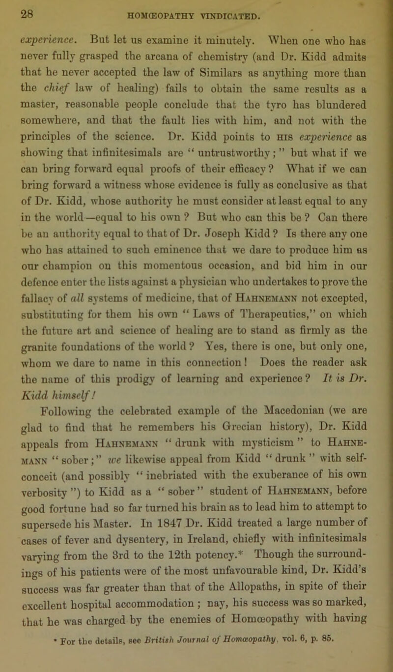 experience. But let us examine it minutely. When one who has never fully grasped the arcana of chemistry (and Dr. Kidd admits that he never accepted the law of Similars as anything more than the chief law' of healing) fails to obtain the same results as a master, reasonable people conclude that the tyro has blundered somewhere, and that the fault lies with him, and not v'ith the principles of the science. Dr. Kidd points to his experience as showiug that infinitesimals are “ untrustworthy; ” but what if we can bring forward equal proofs of tbeir efficacy ? What if we can bring forward a witness whose evidence is fully as conclusive as that of Dr. Kidd, whose authority he must consider at least equal to any in the world—equal to his owm ? But wrho can this be ? Can there be an authority equal to that of Dr. Joseph Kidd ? Is there any one who has attained to such eminence that we dare to produce him as our champion on this momentous occasion, and bid him in our defence enter the lists against a physician who undertakes to prove the fallacy of all systems of medicine, that of Hahnemann not excepted, substituting for them his own “ Laws of Therapeutics,” on which the future art and science of healing are to stand as firmly as the granite foundations of the world ? Yes, there is one, but only one, whom we dare to name in this connection! Does the reader ask the name of this prodigy of learning and experience ? It is Dr. Kidd, himself! Following the celebrated example of the Macedonian (we are glud to find that he remembers his Grecian history), Dr. Kidd appeals from Hahnemann “ drunk with mysticism ” to Hahne- mann “ sober;” we likewise appeal from Kidd “ drunk ” with self- conceit (and possibly “ inebriated with the exuberance of his own verbosity ”) to Kidd as a “ sober” student of Hahnemann, before good fortune had so far turned his brain as to lead him to attempt to supersede his Master. In 1847 Dr. Kidd treated a large number of cases of fever and dysentery, in Ireland, chiefly with infinitesimals varying from the 3rd to the 12th potency.* Though the surround- ings of his patients were of the most unfavourable kind, Dr. Kidd’s success was far greater than that of the Allopaths, in spite of their excellent hospital accommodation ; nay, his success was so marked, that he was charged by the enemies of Homoeopathy with having * For the details, see British Journal of Homoeopathy. vol. 6, p. 85.