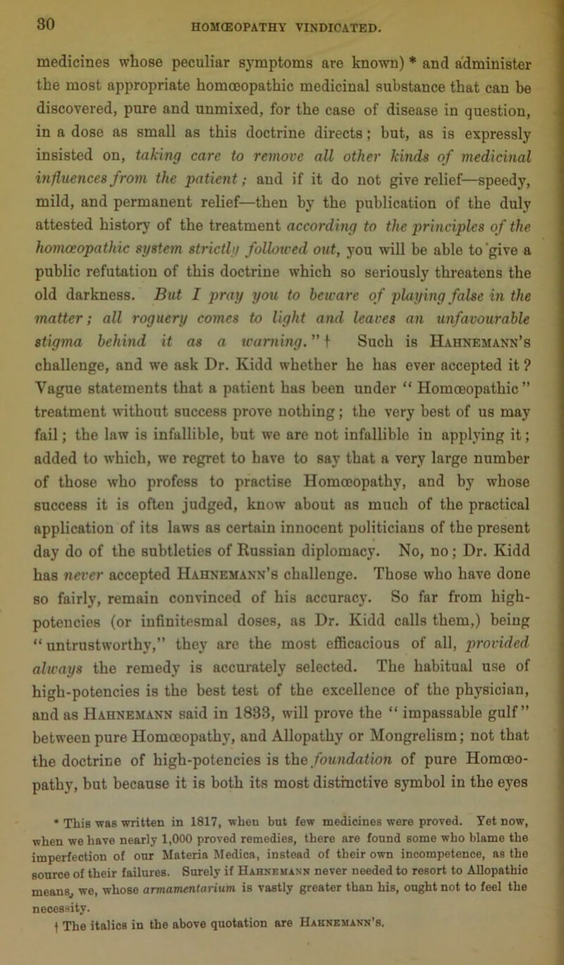 medicines whose peculiar symptoms are known) * and administer the most appropriate homoeopathic medicinal substance that can be discovered, pure and unmixed, for the case of disease in question, in a dose as small as this doctrine directs; but, as is expressly insisted on, taking care to remove all other kinds of medicinal influences from the patient; and if it do not give relief—speedy, mild, and permanent relief—then by the publication of the duly attested history of the treatment according to the principles of the homoeopathic system strictly followed out, you will be able to give a public refutation of this doctrine which so seriously threatens the old darkness. But I pray you to beware of playing false in the matter; all roguery comes to light and leaves an unfavourable stigma behind it as a warning. ” f Such is Hahnemann’s challenge, and we ask Dr. Kidd whether he has ever accepted it ? Vague statements that a patient has been under “ Homoeopathic” treatment without success prove nothing; the very best of us may fail; the law is infallible, but we are not infallible in applying it; added to which, we regret to have to say that a very large number of those who profess to practise Homoeopathy, and by whose success it is often judged, know about as much of the practical application of its laws as certain innocent politicians of the present day do of the subtleties of Russian diplomacy. No, no; Dr. Kidd has never accepted Hahnemann’s challenge. Those who have done so fairly, remain convinced of his accuracy. So far from high- potencies (or infinitesmal doses, as Dr. Kidd calls them,) being “ untrustworthy,” they are the most efficacious of all, provided always the remedy is accurately selected. The habitual use of high-potencies is the best test of the excellence of the physician, and as Hahnemann said in 1833, will prove the “ impassable gulf” between pure Homoeopathy, and Allopathy or Mongrelism; not that the doctrine of high-potencies is the foundation of pure Homoeo- pathy, but because it is both its most distinctive symbol in the eyes * This was written in 1817, when but few medicines were proved. Yet now, when we have nearly 1,000 proved remedies, there are found some who blame the imperfection of our Materia Medica, instead of their own incompetence, as the source of their failures. Surely if Hahnemann never needed to resort to Allopathic means, we, whose armamentarium is vastly greater than his, ought not to feel the necessity. I The italics in the above quotation are Hahnemann's.