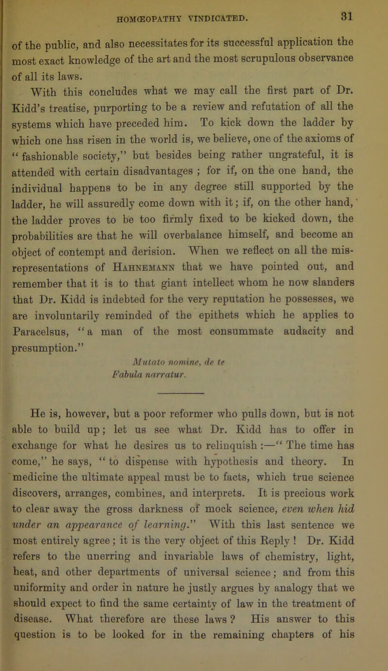 of the public, and also necessitates for its successful application the most exact knowledge of the art and the most scrupulous observance of all its laws. With this concludes what we may call the first part of Dr. Kidd’s treatise, purporting to be a review and refutation of all the systems which have preceded him. To kick down the ladder by which one has risen in the world is, we believe, one of the axioms of “ fashionable society,” but besides being rather ungrateful, it is attended with certain disadvantages ; for if, on the one hand, the individual happens to be in any degree still supported by the ladder, he will assuredly come down with it; if, on the other hand,' the ladder proves to be too firmly fixed to be kicked down, the probabilities are that he will overbalance himself, and become an object of contempt and derision. When we reflect on all the mis- representations of Hahnemann that we have pointed out, and remember that it is to that giant intellect whom he now slanders that Dr. Kidd is indebted for the very reputation he possesses, we are involuntarily reminded of the epithets which he applies to Paracelsus, “a man of the most consummate audacity and presumption.” Mutato nomine, de te Fabula narratur. He is, however, but a poor reformer who pulls down, but is not able to build up; let us see what Dr. Kidd has to offer in exchange for what he desires us to relinquish :—“ The time has come,” he says, “ to dispense with hypothesis and theory. In medicine the ultimate appeal must be to facts, which true science discovers, arranges, combines, and interprets. It is precious work to clear away the gross darkness of mock science, even when hid under an appearance of learning.” With this last sentence we most entirely agree; it is the very object of this Reply ! Dr. Kidd refers to the unerring and invariable laws of chemistry, light, heat, and other departments of universal science; and from this uniformity and order in nature he justly argues by analogy that we should expect to find the same certainty of law in the treatment of disease. What therefore are these laws ? His answer to this question is to be looked for in the remaining chapters of his