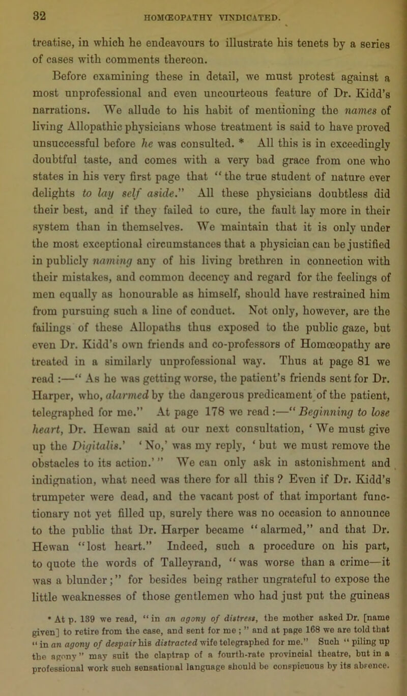 treatise, in which he endeavours to illustrate his tenets by a series of cases with comments thereon. Before examining these in detail, we must protest against a most unprofessional and even uncourteous feature of Dr. Kidd’s narrations. We allude to his habit of mentioning the names of living Allopathic physicians whose treatment is said to have proved unsuccessful before he was consulted. * All this is in exceedingly doubtful taste, and comes with a very bad grace from one who states in his very first page that “ the true student of nature ever delights to lay self aside.” All these physicians doubtless did their best, and if they failed to cure, the fault lay more in their system than in themselves. We maintain that it is only under the most exceptional circumstances that a physician can he justified in publicly naming any of his living brethren in connection with their mistakes, and common decency and regard for the feelings of men equally as honourable as himself, should have restrained him from pursuing such a line of conduct. Not only, however, are the failings of these Allopaths thus exposed to the public gaze, but even Dr. Kidd’s own friends and co-professors of Homoeopathy are treated in a similarly unprofessional way. Thus at page 81 we read :—“ As he was getting worse, the patient’s friends sent for Dr. Harper, who, alarmed by the dangerous predicament of the patient, telegraphed for me.” At page 178 we read :—“Beginning to lose heart, Dr. Hewan said at our next consultation, * We must give up the Digitalis.’ 1 No,’ was my reply, ‘ but we must remove the obstacles to its action.’” We can only ask in astonishment and indignation, what need was there for all this ? Even if Dr. Kidd’s trumpeter were dead, and the vacant post of that important func- tionary not yet filled up, surely there was no occasion to announce to the public that Dr. Harper became “ alarmed,” and that Dr. Hewan “lost heart.” Indeed, such a procedure on his part, to quote the words of Talleyrand, “was worse than a crime—it was a blunder; ” for besides being rather ungrateful to expose the little weaknesses of those gentlemen who had just put the guineas * At p. 139 we read, “ in an agony of distress, the mother asked Dr. [name given] to retire from the case, and sent for me ; ” and at page 168 we are told that “ in an agony of despair his distracted wife telegraphed for me.” Such “ piling up the agony” may suit the claptrap of a fourth-rate provincial theatre, hut in a professional work such sensational language should be conspicuous by its absence.