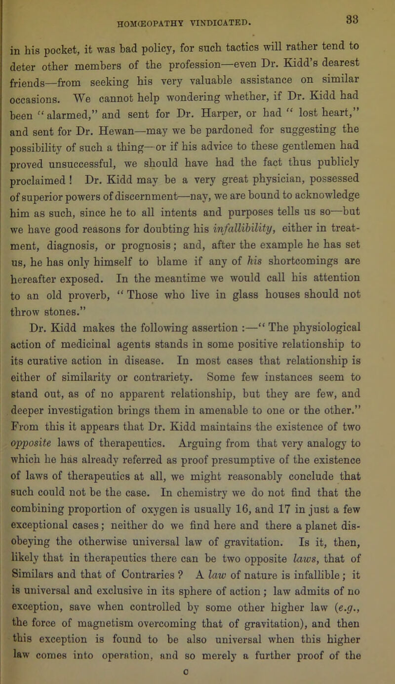 in his pocket, it was bad policy, for such tactics will rather tend to deter other members of the profession—even Dr. Kidd’s dearest friends—from seeking his very valuable assistance on similar occasions. We cannot help wondering whether, if Dr. Kidd had been “ alarmed,” and sent for Dr. Harper, or had “ lost heart,” and sent for Dr. Hewan—may we be pardoned for suggesting the possibility of such a thing— or if his advice to these gentlemen had proved unsuccessful, we should have had the fact thus publicly proclaimed ! Dr. Kidd may be a very great physician, possessed of superior powers of discernment—nay, we are bound to acknowledge him as such, since he to all intents and purposes tells us so—but we have good reasons for doubting his infallibility, either in treat- ment, diagnosis, or prognosis; and, after the example he has set us, he has only himself to blame if any of his shortcomings are hereafter exposed. In the meantime we would call his attention to an old proverb, “ Those who live in glass houses should not throw stones.” Dr. Kidd makes the following assertion :—“ The physiological action of medicinal agents stands in some positive relationship to its curative action in disease. In most cases that relationship is either of similarity or contrariety. Some few instances seem to stand out, as of no apparent relationship, but they are few, and deeper investigation brings them in amenable to one or the other.” From this it appears that Dr. Kidd maintains the existence of two opposite laws of therapeutics. Arguing from that very analogy to which he has already referred as proof presumptive of the existence of laws of therapeutics at all, we might reasonably conclude that such could not be the case. In chemistry we do not find that the combining proportion of oxygen is usually 16, and 17 in just a few exceptional cases; neither do we find here and there a planet dis- obeying the otherwise universal law of gravitation. Is it, then, likely that in therapeutics there can be two opposite laws, that of Similars and that of Contraries ? A law of nature is infallible ; it is universal and exclusive in its sphere of action ; law admits of no exception, save when controlled by some other higher law (e.g., the force of magnetism overcoming that of gravitation), and then this exception is found to be also universal when this higher law comes into operation, and so merely a further proof of the o