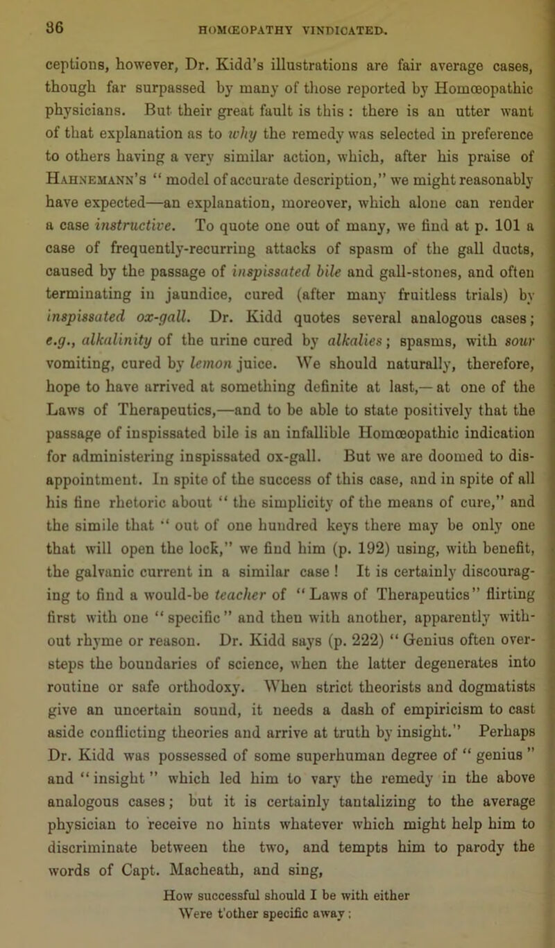 ceptions, however, Dr. Kidd’s illustrations are fair average cases, though far surpassed by many of those reported by Homoeopathic physicians. But their great fault is this : there is an utter want of that explanation as to ivhy the remedy was selected in preference to others having a very similar action, which, after his praise of Hahnemann’s “ model of accurate description,” we might reasonably have expected—an explanation, moreover, which alone can render a case instructive. To quote one out of many, we find at p. 101 a case of frequently-recurring attacks of spasm of the gall ducts, caused by the passage of inspissated bile and gall-stones, and often terminating in jaundice, cured (after many fruitless trials) by inspissated ox-gall. Dr. Kidd quotes several analogous cases; e.g., alkalinity of the urine cured by alkalies; spasms, with sour vomiting, cured by lemon juice. We should naturally, therefore, hope to have arrived at something definite at last,— at one of the Laws of Therapeutics,—and to be able to state positively that the passage of inspissated bile is an infallible Homoeopathic indication for administering inspissated ox-gall. But we are doomed to dis- appointment. In spite of the success of this case, and in spite of all his tine rhetoric about “ the simplicity of the means of cure,” and the simile that “ out of one hundred keys there may be only one that will open the lock,” we find him (p. 192) using, with benefit, the galvanic current in a similar case ! It is certainly discourag- ing to find a would-be teacher of “Laws of Therapeutics” flirting first with one “specific” and theu with another, apparently with- out rhyme or reason. Dr. Kidd says (p. 222) “ Genius often over- steps the boundaries of science, when the latter degenerates into routine or safe orthodoxy. When strict theorists and dogmatists give an uncertain sound, it needs a dash of empiricism to cast aside conflicting theories and arrive at truth by insight.” Perhaps Dr. Kidd was possessed of some superhuman degree of “ genius ” and “ insight ” which led him to vary the remedy in the above analogous cases; but it is certainly tantalizing to the average physician to receive no hints whatever which might help him to discriminate between the two, and tempts him to parody the words of Capt. Macheath, and sing, How successful should I be with either Were t'other specific away ;