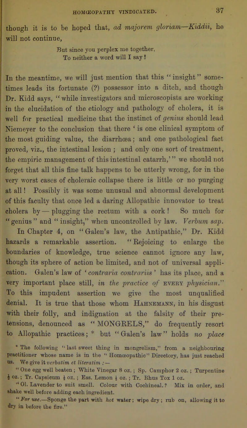 though it is to he hoped that, ad majorem gloriam Kiddii, he will not continue, But since you perplex me together, To neither a word will I say! In the meantime, we will just mention that this “insight” some- times leads its fortunate (?) possessor into a ditch, and though Dr. Kidd says, “ while investigators and microscopists are working in the elucidation of the etiology and pathology of cholera, it is well for practical medicine that the instinct of genius should lead Niemeyer to the conclusion that there ‘ is one clinical symptom of the most guiding value, the diarrhoea; and one pathological fact proved, viz., the intestinal lesion ; and only one sort of treatment, the empiric management of this intestinal catarrh,’ ” we should not forget that all this fine talk happens to be utterly wrong, for in the very worst cases of choleraic collapse there is little or no purging at all! Possibly it was some unusual and abnormal development of this faculty that once led a daring Allopathic innovator to treat cholera by — plugging the rectum with a cork ! So much for “ genius ” and “ insight,” when uncontrolled by law. Verbum sap. In Chapter 4, on “ Galen’s law, the Antipathic,” Dr. Kidd hazards a remarkable assertion. “ Rejoicing to enlarge the boundaries of knowledge, true science cannot ignore any law, though its sphere of action be limited, and not of universal appli- cation. Galen’s law of ‘ contraria contrarus ’ has its place, and a very important place still, in the practice of every physician. To this impudent assertion we give the most unqualified denial. It is true that those whom Hahnemann, in his disgust with their folly, and indignation at the falsity of their pre- tensions, denounced as “ MONGRELS,” do frequently resort to Allopathic practices;* but “Galen’s law” holds no place * The following “ last sweet thing in mongrelism,” from a neighbouring practitioner whose name is in the “ Homoeopathic” Directory, has just reached us. We give it verbatim et literatim : — “ One egg well beaten ; White Vinegar 8 oz.; Sp. Camphor 2 oz. ; Turpentine i oz.; Tr. Capsicum i oz. ; Ess. Lemon { oz. ; Tr. Rhus Tox 1 oz. ‘‘01. Lavender to suit smell. Colour with Cochineal.? Mix in order, and shake well before adding each ingredient. “ Far use.—Sponge the part with hot water; wipe dry ; rub on, allowing it to dry in before the fire.”