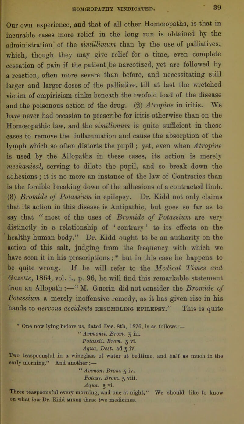 Our own experience, and that of all other Homoeopaths, is that in incurable cases more relief in the long run is obtained by the administration' of the rnnillimum than by the use of palliatives, which, though they may give relief for a time, even complete cessation of pain if the patient’be narcotized, yet are followed by a reaction, often more severe than before, and necessitating still larger and larger doses of the palliative, till at last the wretched victim of empiricism sinks beneath the twofold load of the disease and the poisonous action of the drug. (2) Atropine in iritis. We have never had occasion to prescribe for iritis otherwise than on the Homoeopathic law, and the simillimum is quite sufficient in these cases to remove the inflammation and cause the absorption of the lymph which so often distorts the pupil; yet, even when Atropine is used by the Allopaths in these cases, its action is merely mechanical, serving to dilate the pupil, and so break down the adhesions; it is no more an instance of the law of Contraries than is the forcible breaking down of the adhesions of a contracted limb. (3) Bromide of Potassium in epilepsy. Dr. Kidd not only claims that its action in this disease is Antipathic, but goes so far as to say that “ most of the uses of Bromide of Potassium are very distinctly in a relationship of ‘ contrary ’ to its effects on the healthy human body.” Dr. Kidd ought to be an authority on the action of this salt, judging from the frequency with which we have seen it in his prescriptions ; * but in this case he happens to be quite wrong. If he will refer to the Medical Times and Gazette, 1864, vol. i., p. 96, he will find this remarkable statement from an Allopath:—“M. Guerin did not consider the Bromide of Potassium a merely inoffensive remedy, as it has given rise in his hands to nervous accidents resembling epilepsy.” This is quite * One now lying before us, dated Deo. 8th, 1876, is as follows “ Ammonii. Brom. 5 iii. Potassii. Brom. 5 vi. Aqua. Best, ad 5 iv. Two teaspoonsful in a wineglass of water at bedtime, and half as much in the early morning.” And another :— “ Ammon. Brom. 5 iv. Potass. Brom. 3 viii. Aqua. 5 vi. Three teaspoonsful every morning, and one at night.” We should like to know on what law Dr. Kidd mixes these two medicines.