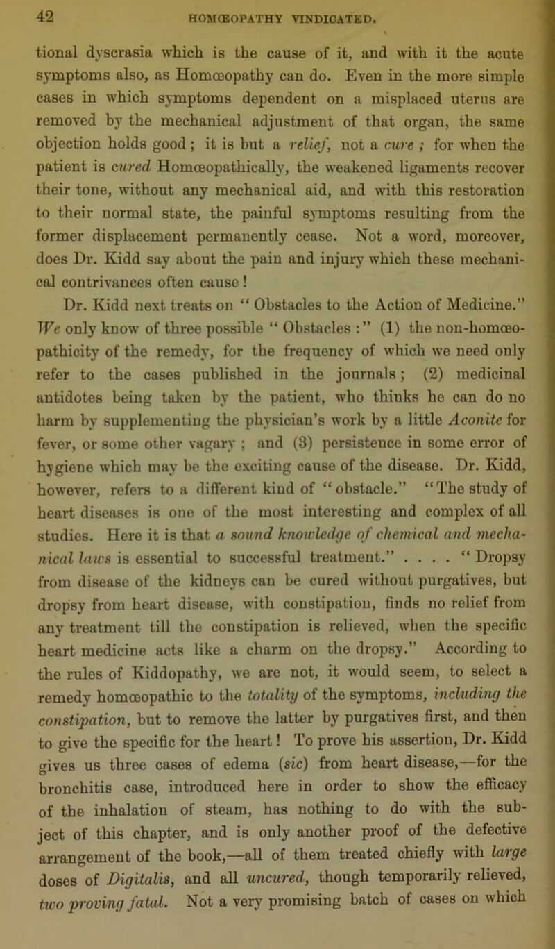 tional dvscrasia which is the cause of it, and with it the acute symptoms also, as Homoeopathy can do. Even in the more simple cases in which symptoms dependent on a misplaced uterus are removed by the mechanical adjustment of that organ, the same objection holds good; it is but a relief, not a cure ; for when the patient is cured Homceopathically, the weakened ligaments recover their tone, without any mechanical aid, and with this restoration to their normal state, the painful symptoms resulting from the former displacement permanently cease. Not a word, moreover, does Dr. Kidd say about the pain and injury which these mechani- cal contrivances often cause! Dr. Kidd next treats on “ Obstacles to the Action of Medicine.” We only know of three possible “ Obstacles (1) the non-homoeo- pathicity of the remedy, for the frequency of which we need only refer to the cases published in the journals; (2) medicinal antidotes being taken by the patient, who thinks he can do no harm bv supplementing the physician’s work by a little Aconite for fever, or some other vagary ; and (8) persistence in some error of hygiene which may be the exciting cause of the disease. Dr. Kidd, however, refers to a different kiud of “obstacle.” “The study of heart diseases is one of the most interesting and complex of all studies. Here it is that a sound knowledge of chemical and mecha- nical laws is essential to successful treatment.” . “ Dropsy from disease of the kidneys can be cured without purgatives, but dropsy from heart disease, with constipation, finds no relief from any treatment till the constipation is relieved, when the specific heart medicine acts like a charm on the dropsy.” According to the rules of Kiddopathy, we are not, it would seem, to select a remedy homoeopathic to the totality of the symptoms, including the constipation, but to remove the latter by purgatives first, and then to give the specific for the heart! To prove his assertion, Dr. Kidd gives us three cases of edema (sic) from heart disease,—for the bronchitis case, introduced here in order to show the efficacy of the inhalation of steam, has nothing to do with the sub- ject of this chapter, and is only another proof of the defective arrangement of the book,—all of them treated chiefly with large doses of Digitalis, and all uncured, though temporarily relieved, two proving fated. Not a very promising batch of cases on which