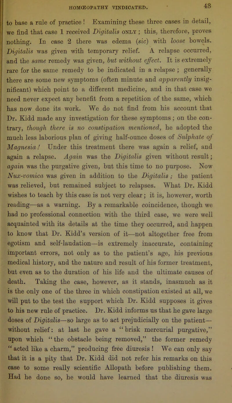 48 to base a rule of practice! Examining these three cases in detail, we find that case 1 received Digitalis only ; this, therefore, proves nothing. In case 2 there was edema (sic) with loose bowels. ' Digitalis was given with temporary relief. A. relapse occurred, and the same remedy was given, bid without effect. It is extremely rare for the same remedy to be indicated in a relapse ; generally there are some new symptoms (often minute and apparently insig- nificant) which point to a different medicine, and in that case we need never expect any benefit from a repetition of the same, which : has now done its work. We do not find from his account that Dr. Kidd made any investigation for these symptoms; on the con- trary, though there is no constipation mentioned, he adopted the much less laborious plan of giving half-ounce doses of Sulphate of Magnesia! Under this treatment there was again a relief, and again a relapse. Again was the Digitalis given without result; again was the purgative given, but this time to no purpose. Now Nux-vomica was given in addition to the Digitalis ; the patient was relieved, but remained subject to relapses. What Dr. Kidd wishes to teach by this case is not very clear; it is, however, worth reading—as a warning. By a remarkable coincidence, though we had no professional connection with the third case, we were well acquainted with its details at the time they occurred, and happen to know that Dr. Kidd’s version of it—not altogether free from egotism and self-laudation—is extremely inaccurate, containing important errors, not only as to the patient’s age, his previous medical history, and the nature and result of his former treatment, but even as to the duration of his life and the ultimate causes of death. Taking the case, however, as it stands, inasmuch as it is the only one of the three in which constipation existed at all, we will put to the test the support which Dr. Kidd supposes it gives to his new rule of practice. Dr. Kidd informs us that he gave large doses of Digitalis—so large as to act prejudicially on the patient— without relief: at last he gave a “ brisk mercurial purgative,” upon which “ the obstacle being removed,” the former remedy “ acted like a charm,” producing free diuresis ! We can only say that it is a pity that Dr. Kidd did not refer his remarks on this case to some really scientific Allopath before publishing them. Had he done so, he would have learned that the diuresis was