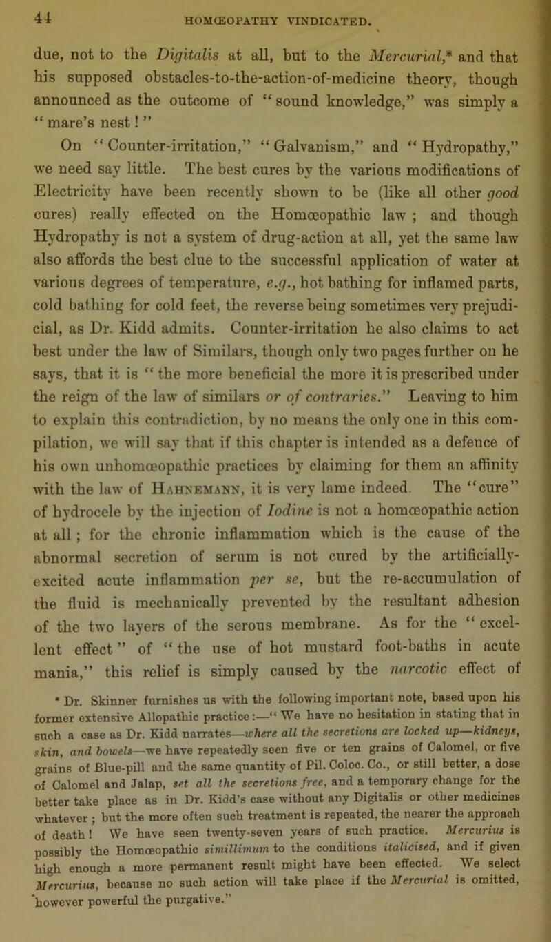 4i due, not to the Digitalis at all, but to the Mercurial* and that his supposed ohstacles-to-the-action-of-medicine theory, though announced as the outcome of “ sound knowledge,” was simply a “ mare’s nest! ” On “ Counter-irritation,” “ Galvanism,” and “ Hydropathy,” we need say little. The best cures by the various modifications of Electricity have been recently shown to be (like all other good cures) really effected on the Homoeopathic law ; and though Hydropathy is not a system of drug-action at all, yet the same law also affords the best clue to the successful application of water at various degrees of temperature, e.g., hot bathing for inflamed parts, cold bathing for cold feet, the reverse being sometimes very prejudi- cial, as Dr. Kidd admits. Counter-irritation he also claims to act best under the law of Similars, though only two pages further on he says, that it is “ the more beneficial the more it is prescribed under the reign of the law of similars or of contraries.” Leaving to him to explain this contradiction, by no means the only one in this com- pilation, we will say that if this chapter is intended as a defence of his own unhomceopathic practices by claiming for them an affinity with the law of Hahnemann, it is very lame indeed. The “cure” of hydrocele by the injection of Iodine is not a homoeopathic action at all; for the chronic inflammation which is the cause of the abnormal secretion of serum is not cured by the artificially- excited acute inflammation per se, but the re-accumulation of the fluid is mechanically prevented by the resultant adhesion of the two layers of the serous membrane. As for the “ excel- lent effect ” of “ the use of hot mustard foot-baths in acute mania,” this relief is simply caused by the narcotic effect of * Dr. Skinner furnishes us with the following important note, based upon his former extensive Allopathic practice:—“ We have no hesitation in stating that in such a case as Dr. Kidd narrates—where all the secretions are locked up kidneys, skin, and bowels—we have repeatedly seen five or ten grains of Calomel, or five grains of Blue-pill and the same quantity of Pil. Coloc. Co., or still better, a dose of Calomel and Jalap, set all the secretions free, and a temporary change for the better take place as in Dr. Kidd’s case without any Digitalis or other medicines whatever; but the more often such treatment is repeated, the nearer the approach of death! We have seen twenty-seven years of such practice. Mercurius is possibly the Homosopathic simillimum to the conditions italicised, and if given high enough a more permanent result might have been effected. We select Mercurius, because no such action will take place if the Mercurial is omitted, 'however powerful the purgative.”