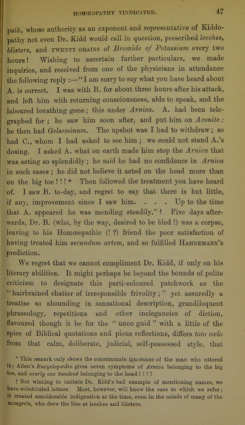 path, whose authority as an exponent and representative of Kiddo- pathy not even Dr. Kidd would call in question, prescribed leeches, blisters, and twenty grains of Bromide of Potassium every two hours! Wishing to ascertain further particulars, we made inquiries, and received from one of the physicians in attendance the following reply :—“I am sorry to say what you have heard about A. is correct. I was with B. for about three hours after his attack, and left him with returning consciousness, able to speak, and the laboured breathing gone; this under Arnica. A. had been tele- graphed for ; he saw him soon after, and put him on Aconite ; he then had Gelseminum. The upshot was I had to withdraw; so had C., whom I had asked to see him ; we could not stand A.’s dosing. I asked A. what on earth made him stop the Arnica that was acting so splendidly ; he said he had no confidence in Arnica in such cases ; he did not believe it acted on the head more than on the big toe ! !! * Then followed the treatment you have heard of. I saw B. to-day, and regret to say that there is but little, if any, improvement since I saw him. . . . Up to the time that A. appeared he was mending steadily.”! Five days after- wards, Dr. B. (who, by the way, desired to he bled !) was a corpse, leaving to his Homoeopathic (! ?) friend the poor satisfaction of having treated him secundum artem, and so fulfilled Hahnemann’s prediction. We regret that we cannot compliment Dr. Kidd, if only on his literary abilities. It might perhaps be beyond the bounds of polite criticism to designate this parti-coloured patchwork as the “ hairbrained chatter of irresponsible frivolity; ” yet assuredly a treatise so abounding in sensational description, grandiloquent phraseology, repetitions and other inelegancies of diction, flavoured though it be for the “ unco guid ” with a little of the spice of Biblical quotations and pious reflections, differs toto ccelo from that calm, deliberate, judicial, self-possessed style, that * This remark only shows the consummate ignorance of the man who uttered it; Allen’s Encyclopedia gives seven symptoms of Arnica belonging to the big toe, and nearly one hundred belonging to the head ! ! ! ! f Not wishing to imitate Dr. Kidd’s bad example of mentioning names, we have substituted letters, Most, however, will know the case to which we refer; it created considerable indignation at the time, even in the minds of many of the mongrels, who drew the line at leeches and blisters.
