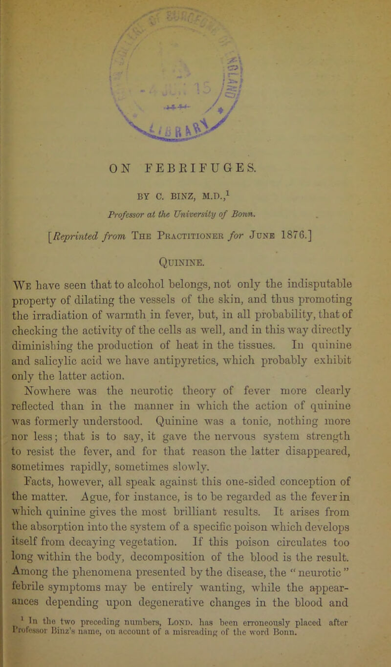 T 1 ON FEBRIFUGES. BY C. BINZ, M.D.,1 Professor at the University of Bonn. [Reprinted from The Practitioner for June 1876.] Quinine. We have seen that to alcohol belongs, not only the indisputable property of dilating the vessels of the skin, and thus promoting the irradiation of warmth in fever, hut, in all probability, that of checking the activity of the cells as well, and in this way directly diminishing the production of heat in the tissues. In quinine and salicylic acid we have antipyretics, which probably exhibit only the latter action. Nowhere was the neurotic theory of fever more clearly reflected than in the manner in which the action of quinine was formerly understood. Quinine was a tonic, nothing more nor less; that is to say, it gave the nervous system strength to resist the fever, and for that reason the latter disappeared, sometimes rapidly, sometimes slowly. Facts, however, all speak against this one-sided conception of the matter. Ague, for instance, is to he regarded as the fever in which quinine gives the most brilliant results. It arises from the absorption into the system of a specific poison which develops itself from decaying vegetation. If this poison circulates too long within the body, decomposition of the blood is the result. Among the phenomena presented by the disease, the “ neurotic ” febrile symptoms may be entirely wanting, while the appear- ances depending upon degenerative changes in the blood and 1 In the two preceding numbers, Lond. has been erroneously placed after Professor Binz’s name, on account of a misreading of the word Bonn.