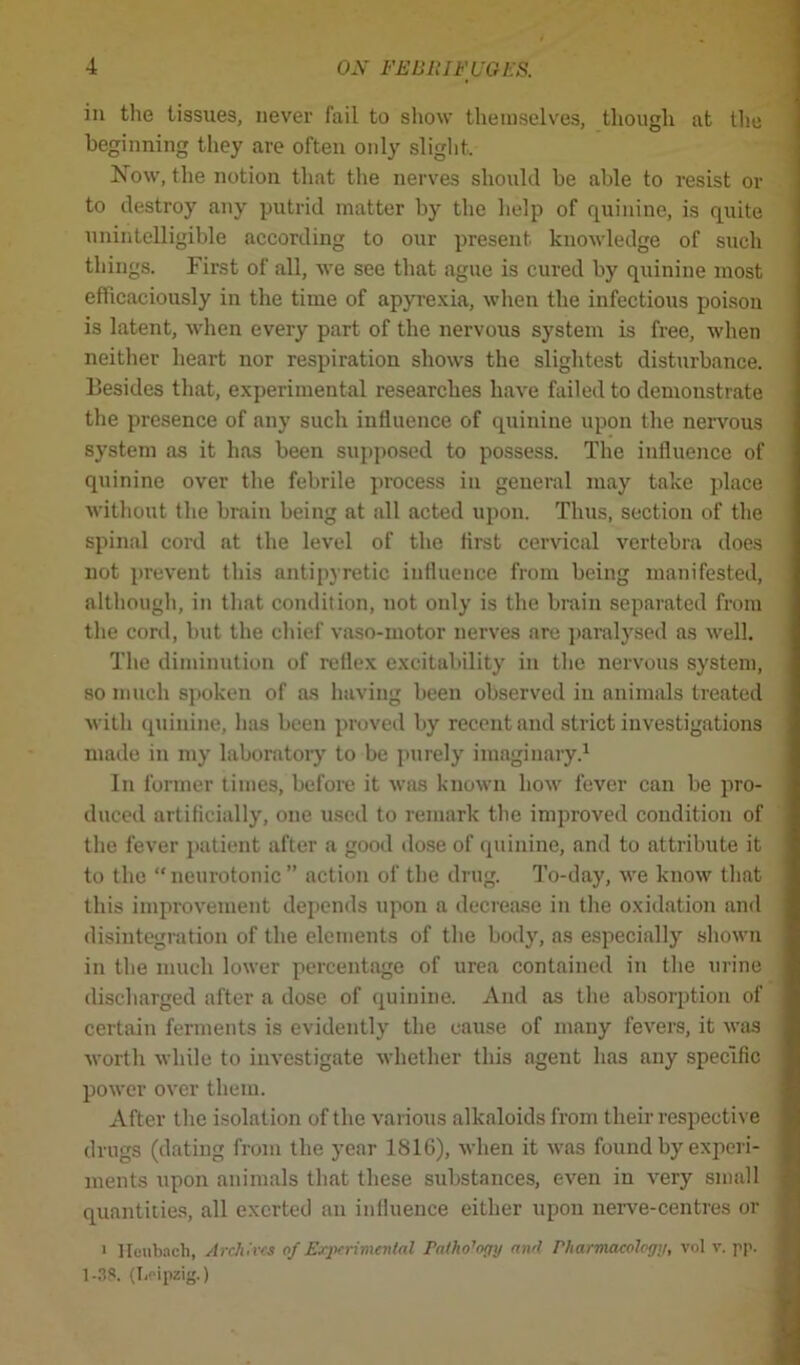 in the tissues, never fail to show themselves, though at the beginning they are often only slight. Now, the notion that the nerves should be able to resist or to destroy any putrid matter by the help of quinine, is quite unintelligible according to our present, knowledge of such things. First of all, we see that ague is cured by quinine most efficaciously in the time of apyrexia, when the infectious poison is latent, when every part of the nervous system is free, when neither heart nor respiration shows the slightest disturbance. Besides that, experimental researches have failed to demonstrate the presence of any such influence of quinine upon the nervous system as it has been supposed to possess. The influence of quinine over the febrile process in general may take place without the brain being at all acted upon. Thus, section of the spinal cord at the level of the first cervical vertebra does not prevent this antipyretic influence from being manifested, although, in that condition, not only is the brain separated from the cord, but the chief vaso-motor nerves are paralysed as well. The diminution of reflex excitability in the nervous system, so much spoken of as having been observed in animals treated with quinine, has been proved by recent and strict investigations made in my laboratory to be purely imaginary.1 In former times, before it was known how fever can be pro- duced artificially, one used to remark the improved condition of the fever patient after a good dose of quinine, and to attribute it to the “ neurotonic ” action of the drug. To-day, we know that this improvement depends upon a decrease in the oxidation and disintegration of the elements of the body, as especially shown in the much lower percentage of urea contained in the urine discharged after a dose of quinine. And as the absorption of certain ferments is evidently the cause of many fevers, it was worth while to investigate whether this agent has any specific power over them. After the isolation of the various alkaloids from their respective drugs (dating from the year 1816), when it was found by experi- ments upon animals that these substances, even in very small quantities, all exerted an influence either upon nerve-centres or > Heubach, Archives of Experimental Pathology and Pharmacology, vol v. pp. 1-38. (Leipzig.)