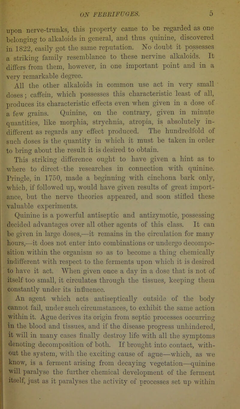 upon nerve-trunks, this property came to he regarded as one belonging to alkaloids in general, and thus quinine, discovered in 1822, easily got the same reputation. No doubt it possesses a striking family resemblance to these nervine alkaloids. It differs from them, however, in one important point and in a very remarkable degree. All the other alkaloids in common use act in very small • doses; caffein, which possesses tliis characteristic least of all, produces its characteristic effects even when given in a dose of a few grains. Quinine, on the contrary, given in minute quantities, like morphia, strychnia, atropia, is absolutely in- different as regards any effect produced. The hundredfold of such doses is the quantity in which it must be taken in order to bring about the result it is desired to obtain. This striking difference ought to have given a hint as to where to direct the researches in connection with quinine. Pringle, in 1750, made a beginning with cinchona bark only, which, if followed up, would have given results of great import- ance, but the nerve theories appeared, and soon stifled these valuable experiments. Quinine is a powerful antiseptic and antizymotic, possessing decided advantages over all other agents of this class. It can be given in large doses,—it remains in the circulation for many hours,—it does not enter into combinations or undergo decompo- sition within the organism so as to become a thing chemically indifferent with respect to the ferments upon which it is desired to have it act. When given once a day in a dose that is not of itself too small, it circulates through the tissues, keeping them constantly under its influence. An agent which acts antiseptically outside of the body cannot fail, under such circumstances, to exhibit the same action within it. Ague derives its origin from septic processes occurring in the blood and tissues, and if the disease progress unhindered, it will in many cases finally destroy life with all the symptoms denoting decomposition of both. If brought into contact, with- out the system, with the exciting cause of ague—which, as we know, is a ferment arising from decaying vegetation—quinine will paralyse the further chemical development of the ferment itself, just as it paralyses the activity of processes set up within